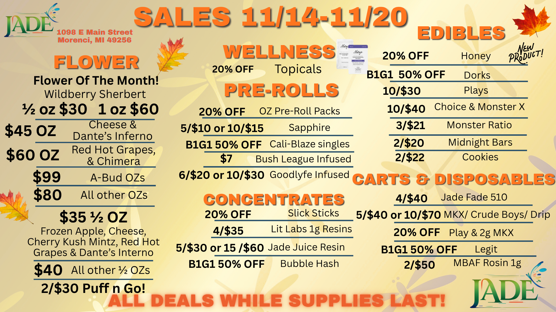 SALE 1098 E Main Street Morenci MI 49256 Olt PPLIWE Flower Of The Month Wildberry Sherbert 1/2 OZ $30 OZ $60 $45 OZ $60 OZ $99 $80 Cheese Dantes Inferno Red Hot Grapes Chimera A-Bud OZs All other OZs $351/2 Oz Frozen Apple Cheese Cherry Kush Mintz Red Hot Grapes Dantes Inferno $40 All other 1/2 OZs wEli Nonni 20 OFF Topicals 20 OFF OZ Pre-Roll Packs 5/$10 or 10/$15 Sapphire B1G1 50 OFF Cali-Blaze singles $7 Bush League Infused EPIIBLV 20 OFF 0// Honey pkpilcr. B1G1 50 OFF Dorks 10/$30 Plays 10/$40 Choice Monster X 3/$21 Monster Ratio 2/$20 Midnight Bars 2/$22 Cookies 6/$20 or 10/$30 Goodlyfe Infused o DISPuoMRLSo r1 J 4/$40 Jade Fade 510 F11-r-17-/-- -nEj 20 OFF Slick Sticks 5/$40 or 10/$70 MKX/ Crude Boys/ Drip 4/$35 Lit Labs lg Resins 20 OFF Play 2g M KX 5/$30 or 15 /$60 Jade Juice Resin B1G1 50 OFF Bubble Hash B1G1 50 OFF Legit 2/$50 MBAF Rosin lg 2/$30 Puff n Go nl- DEALS WHILE SUPPLIES LAST / 