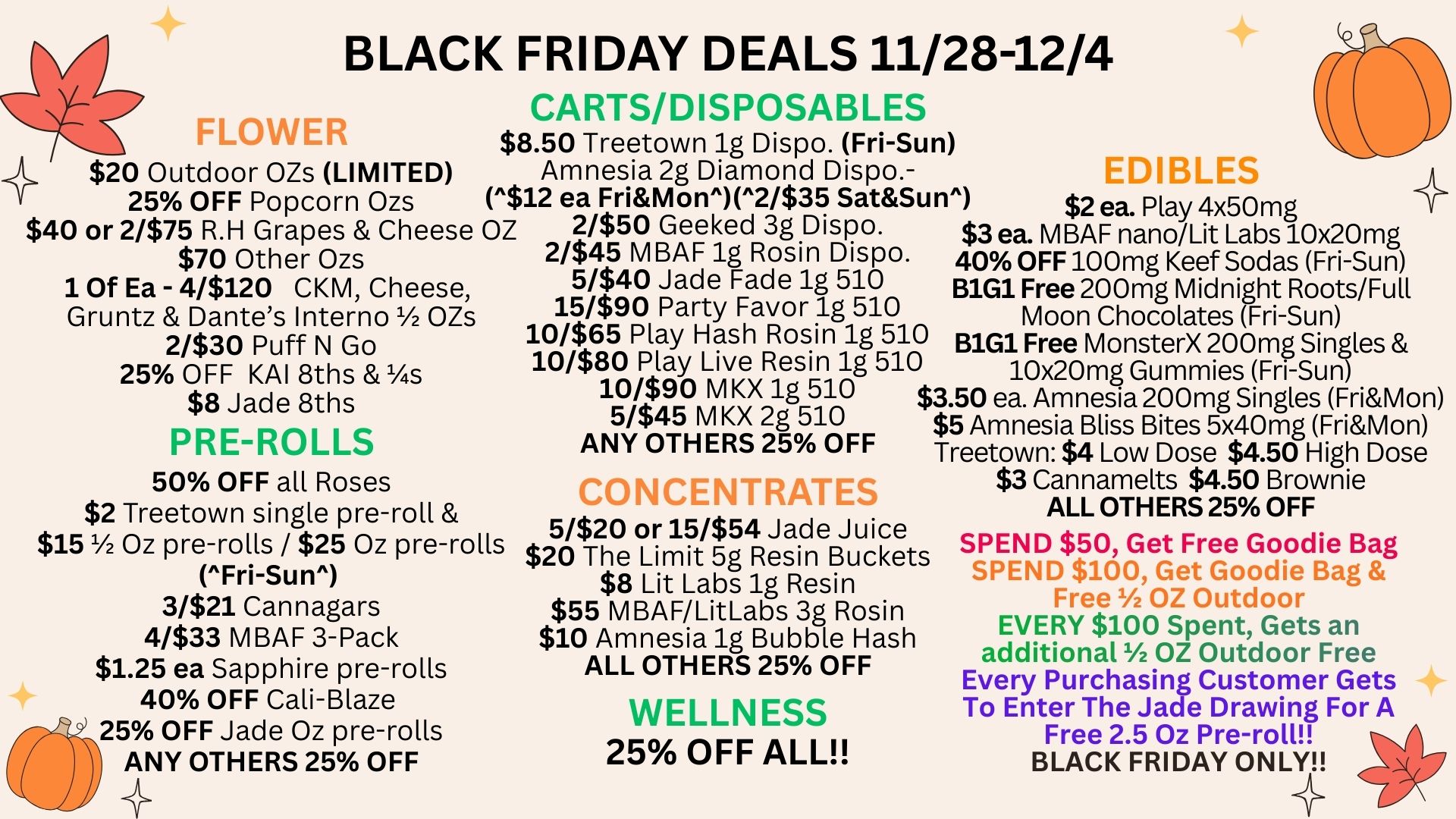 BLACK FRIDAY DEALS 11/28-12/4 CARTS/DISPOSABLES SLOWER $8.50 Treetown 1g Dispo. Fri-Sun 4 $20 Outdoor OZs LIMITED $40 or 2/$75 R.H Grapes Cheese OZ 2/$50 Geeked 3g Dispo. $3 ea. MBAF nano/Lit Labs 10x20mg Amnesia 2g Diamond Dispo.- EDIBLES 25 OFF Popcorn Ozs $12 ea FriMon2/$35 SatSun $2 ea. Play 4x50 mg $70 Other Ozs 1 Of Ea - 4/$120 CKM Cheese Gruntz Dantes Interno 1/2 OZs 2/$30 Puff N Go 25 OFF KAI 8ths s $8 Jade 8ths PRE-ROLLS 50 OFF all Roses $2 Treetown single pre-roll $15 1/2 Oz pre-rolls / $25 Oz pre-rolls Fri-Sun 3/$21 Cannagars 4/$33 MBAF 3-Pack $1.25 ea Sapphire pre-rolls 40 OFF Cali-Blaze 25 OFF Jade Oz pre-rolls ANY OTHERS 25 OFF g Rosin Dispo. 40 OFF 100mg Keef Sodas Fri-Sun 5/$40 Jade Fade 1g 510 B1G1 Free 200mg Midnight Roots/Full 15/$90 Party Favor 1g 510 Moon Chocolates Fri-Sun 10/$65 Play Hash Rosin 1g 510 B1G1 Free MonsterX 200mg Singles 10/$80 Play Live Resin 1g 510 10x20mg Gummies Fri-Sun 10/$90 M KX 1g 510 $3.50 ea. Amnesia 200mg Singles FriMon 5/$45 M KX 2g 510 $5 Amnesia Bliss Bites 5x40mg FriMon ANY OTHERS 25 OFF Treetown $4 Low Dose $4.50 High Dose CONCENTRATE $3 Cannamelts $4.50 Brownie ALL OTHERS 25 OFF 5/$20 or 15/$54 Jade Juice $20 The Limit 5g Resin Buckets $8 Lit Labs 1g Resin $55 MBAF/LitLabs 3g Rosin $10 Amnesia 1g Bubble Hash ALL OTHERS 25 OFF WELLNESS 25 OFF ALL SPEND $50 Get Free Goodie Bag SPEND $100 Get Goodie Bag Free OZ Outdoor EVERY $100 Spent Gets an additional OZ Outdoor Free Every Purchasing Customer Gets To Enter The Jade Drawing For A Free 2.5 Oz Pre-roll BLACK FRIDAY ONLY / 