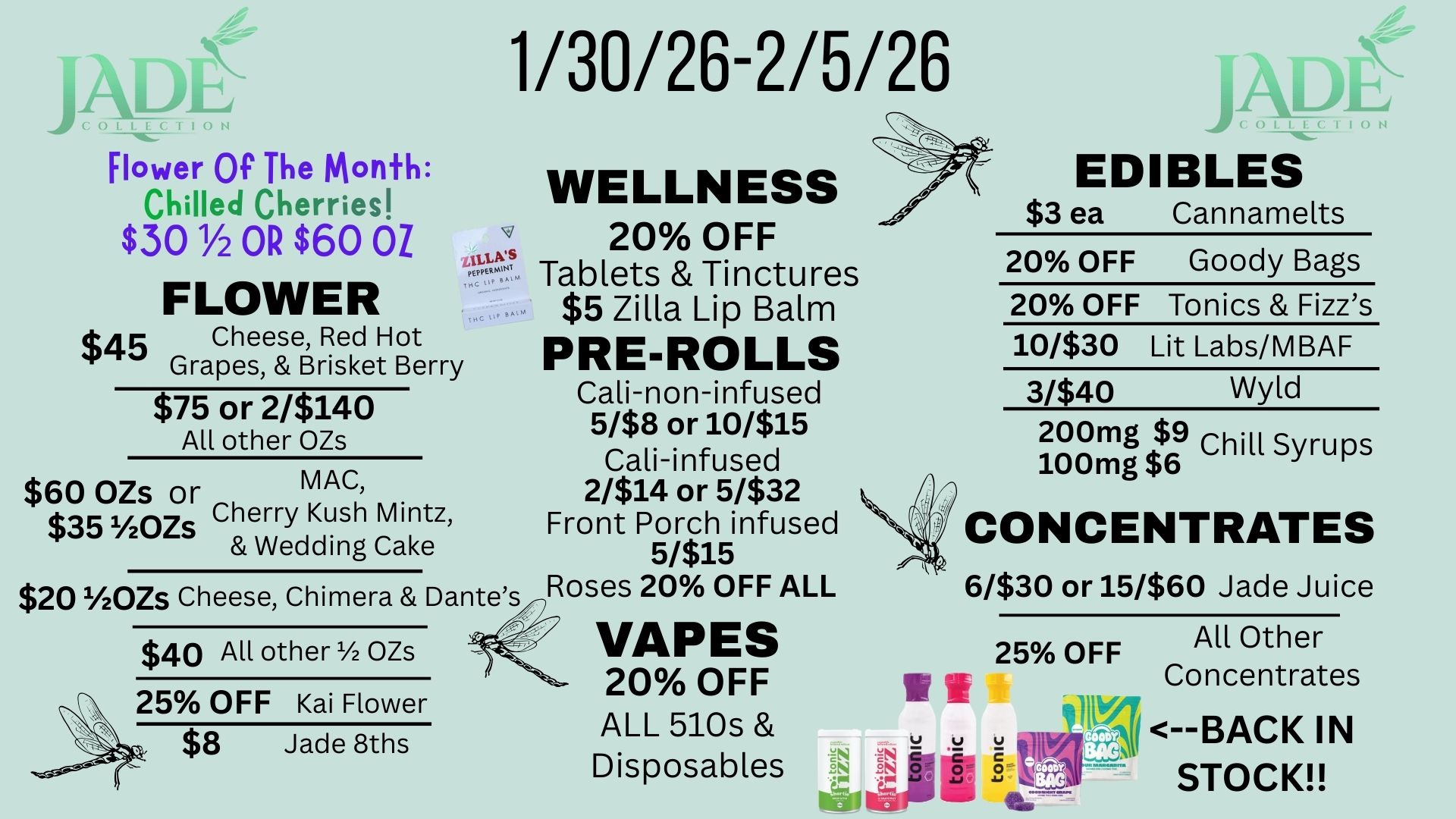 Flower Of The Month Chilled Cherries $30 1/2 OR $60 OZ FLOWER t45 Cheese Red Hot Grapes Brisket Berry $75 or 2/$140 All other OZs $60 OZs or MAC $35 v2ozs Cherry Kush Mintz Wedding Cake 1/30/26-2/5/26 ILLA WELLNESS 20 OFF Tablets Tinctures $5 Zilla Lip Balm PRE-ROLLS Cali-non-infused 5/$8 or 10/$15 Cali-infused 2/$14 or 5/$32 Front Porch infused 5/$15 $20 1/20Zs Cheese Chimera Dantes/nRoses 20 OFF ALL - 57 $40 All other 1/2 OZs 25 OFF Kai Flower $8 Jade 8ths VAPES 20 OFF ALL 510s Disposables EDIBLES $3 ea Cannamelts 20 OFF Goody Bags 20 OFF Tonics Fizzs 10/$30 Lit Labs/MBAF 3/$40 Wyld 200mg 19 -- Chill Syrups 100mg $6 CONCENTRATES 6/$30 or 15/$60 Jade Juice 25 OFF All Other Concentrates 147N --BACK IN STOCK / 