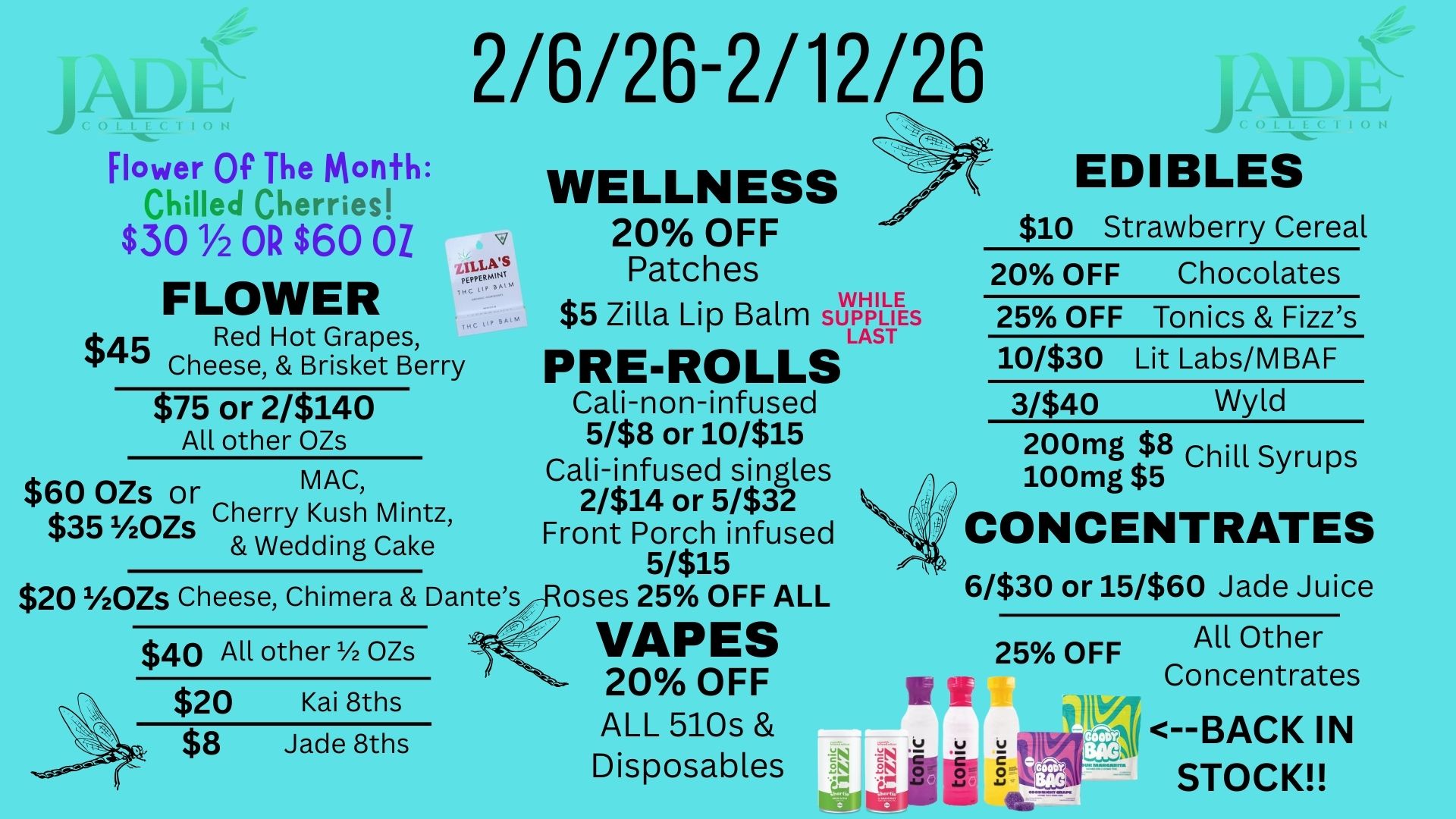Flower Of The Month Chilled Cherries $30 1/2 OR $60 OZ FLOWER $45 Red Hot Grapes Cheese Brisket Berry 2/6/26-2/12/26 WELLNESS 20 OFF Patches WHILE $5 Zilla Lip Balm SUPPLIES LAST PRE-ROLLS $75 or 2/$140 Cali-non-infused All other OZs 5/$8 or 10/$15 Cali-infused singles 2/$14 or 5/$32 Front Porch infused 51$15 $201/20Zs Cheese Chimera Dantes -Roses 25 OFF ALL $60 OZs or MAC $353/20zs Cherry Kush Mintz Wedding Cake $40 All other OZs $20 Kai 8ths $8 Jade 8ths VAPES 20 OFF ALL 510s Disposables EDIBLES $10 Strawberry Cereal 20 OFF Chocolates 25 OFF Tonics Fizzs 10/$30 Lit Labs/MBAF 3/$40 Wyld 200mg $8 Chill Syrups 100mg $5 CONCENTRATES 6/$30 or 15/$60 Jade Juice All Other Concentrates --BACK IN STOCK / 