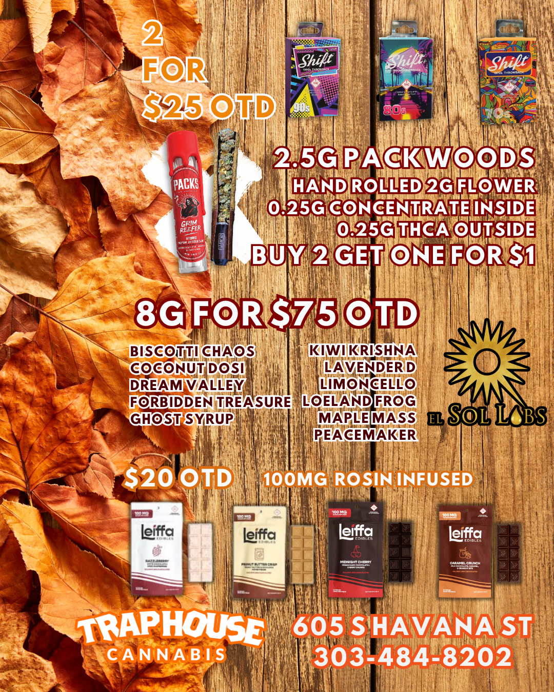 Li . ill HAND ROLLED 2G FALRIASELf IS 25G Ce4ONCENTRAtirElltiA16E is . Med THCArVUTSIDE Sri . itl 11/1 BUY2 GET o SE OR - BISCOTTI CHAOS . ki i I MV IIR IS II N A q . I .11. 1 ...0 1 INIY4E N D E 12 D 1 COCONUTIOOS1 T.i1i DREAM VALLEfr.tic i44 i LIMONCEliii0 FORBIDDEN TREASURE LOELAND GHOST SYRUPI I 1 1-6 Itliti/iiiietE I- --i - - -. 14. - ....T ljil MASS v 1 PEACEMAKER io. . 1 Oi .. / Check us out here!  https://traphousecolorado.com/ Stop on by!  605 S Havana St. Denver, CO 80247 