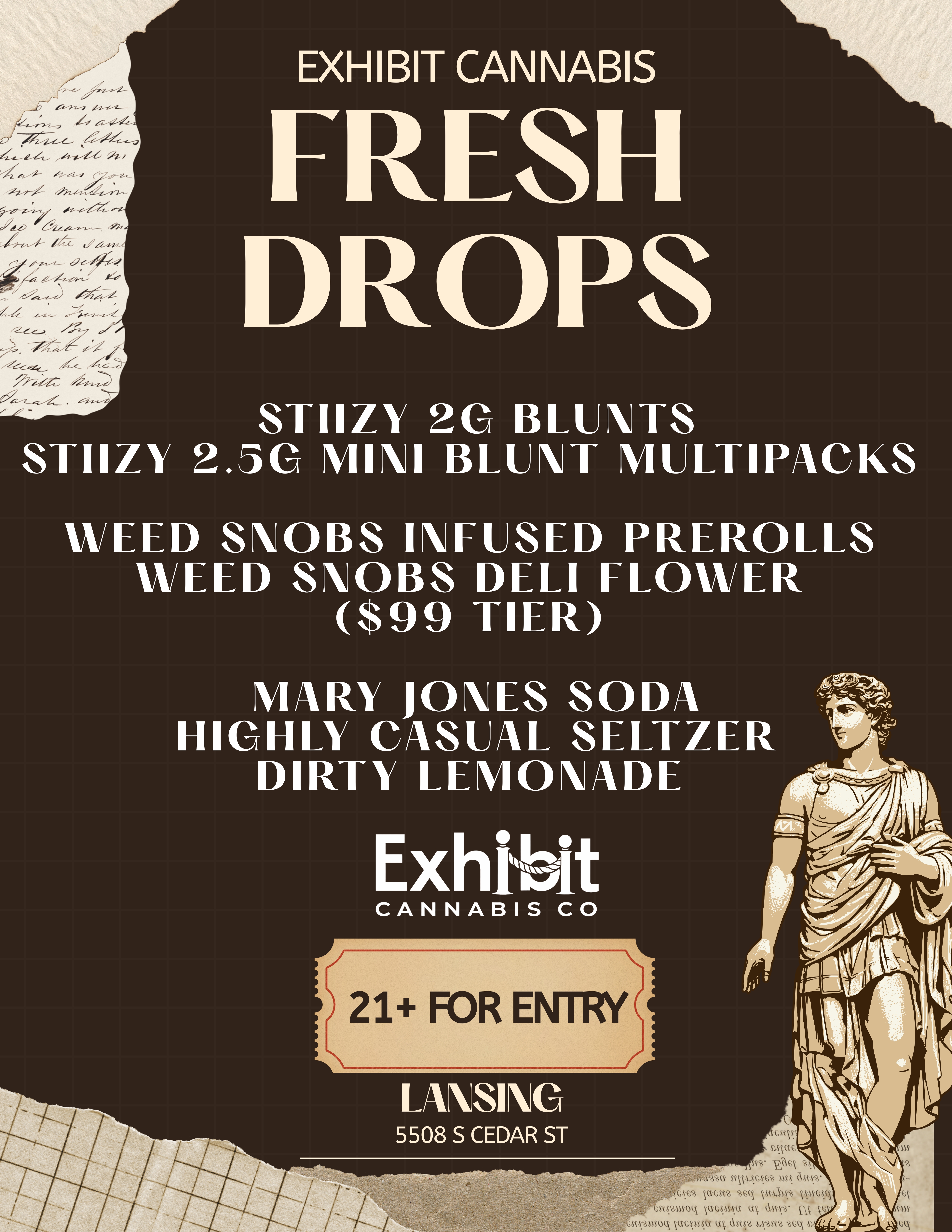 21 FOR ENTRY 4 .e EXHIBIT CANNABIS FRESH DROPS STIIZY 20 BLUNTS STIIZY 2.50 MINI BLUNT MULTIPACKS WEED SNOBS INFUSED PREROLLS WEED SNOBS DELI FLOWER $99 TIER MARY JONES SODA HIGHLY CASUAL SELTZER DIRTY LEMONADE Exn1131I CANNABIS CO p LANSING 5508 S CEDAR ST WAi SAW.SGS62 aus aStSy .GS6 VSGSt2 UC ksnlmy ksascso scsnuoq acsIssa ctk aSil2 c .tINS SCS.2MSOC UGNISSU Uk ans. 1.s.sv2 acq cci / FRESH DROP ALERT! STOP IN AT EXHIBIT TO FIND THE LATEST AND GREATEST THE LANSING AREA HAS TO OFFER