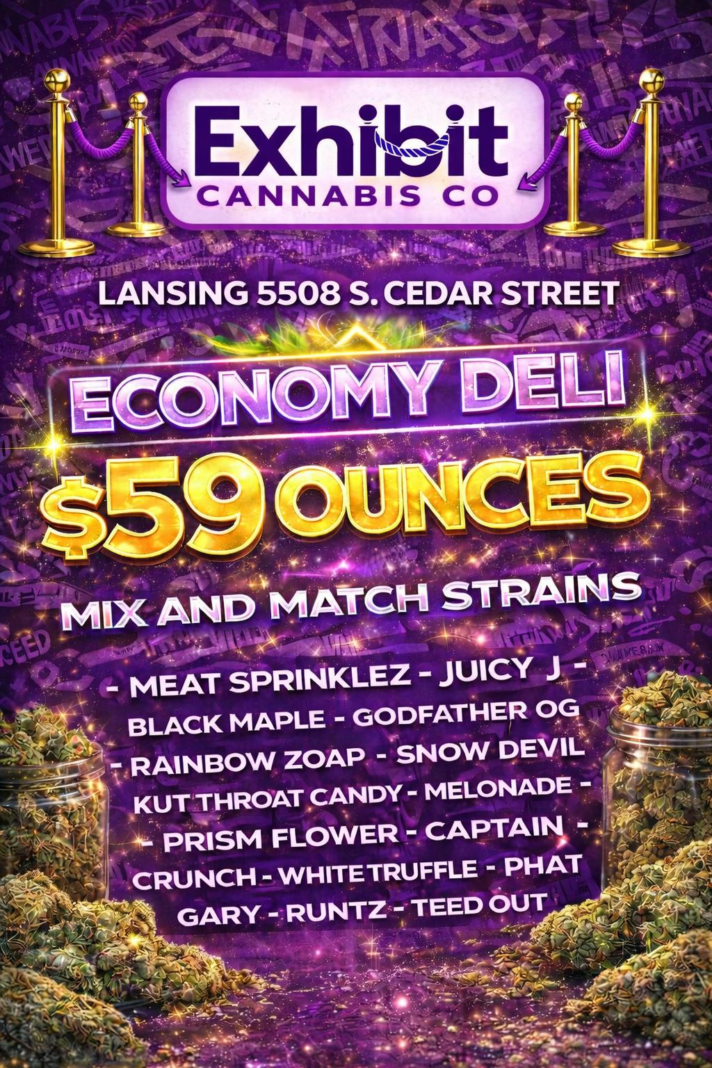 . MIX AND MATCH STRAINS - MEAT SPRINKLEZ - JUICY J - BLACK MAPLE - GODFATHER OG RAINBOW ZOAP - SNOW DEVIL KUT THROAT CANDY - MELONADE PRISM FLOWER - CAPTAIN CRUNCH - WHITETRUFFLE - PHAT 4S GARY - RUNTZ - TEED OUT 1 . / Hand selected economy tier deli flower just for you from Exhibit Lansing, 5508 S. Cedar Street.  Stop in today, our team is ready to make your day a little brighter.  Mix and match strains, try one, or all!