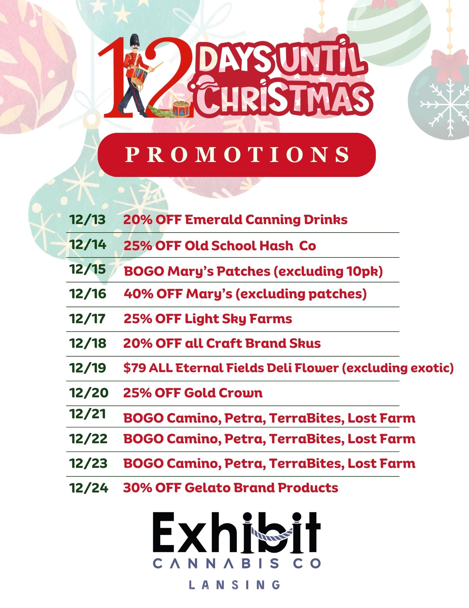 PROMOTIONS 12/13 20 OFF Emerald Canning Drinks 12/14 25 OFF Old School Hash Co 12/15 BOGO Marys Patches excluding 10pk 12/16 40 OFF Marys excluding patches 12/17 25 OFF Light Sky Farms 12/18 20 OFF all Craft Brand Skus 12/19 $79 ALL Eternal Fields Deli Flower excluding exotic 12/20 25 OFF Gold Crown 12/21 BOGO Camino Petra TerraBites Lost Farm 12/22 BOGO Camino Petra TerraBites Lost Farm 12/23 BOGO Camino Petra TerraBites Lost Farm 12/24 30 OFF Gelato Brand Products Exhibit CANNABIS CO LANSING / Visit Exhibit Lansing - 5508 S Cedar Street - for your holiday deals!