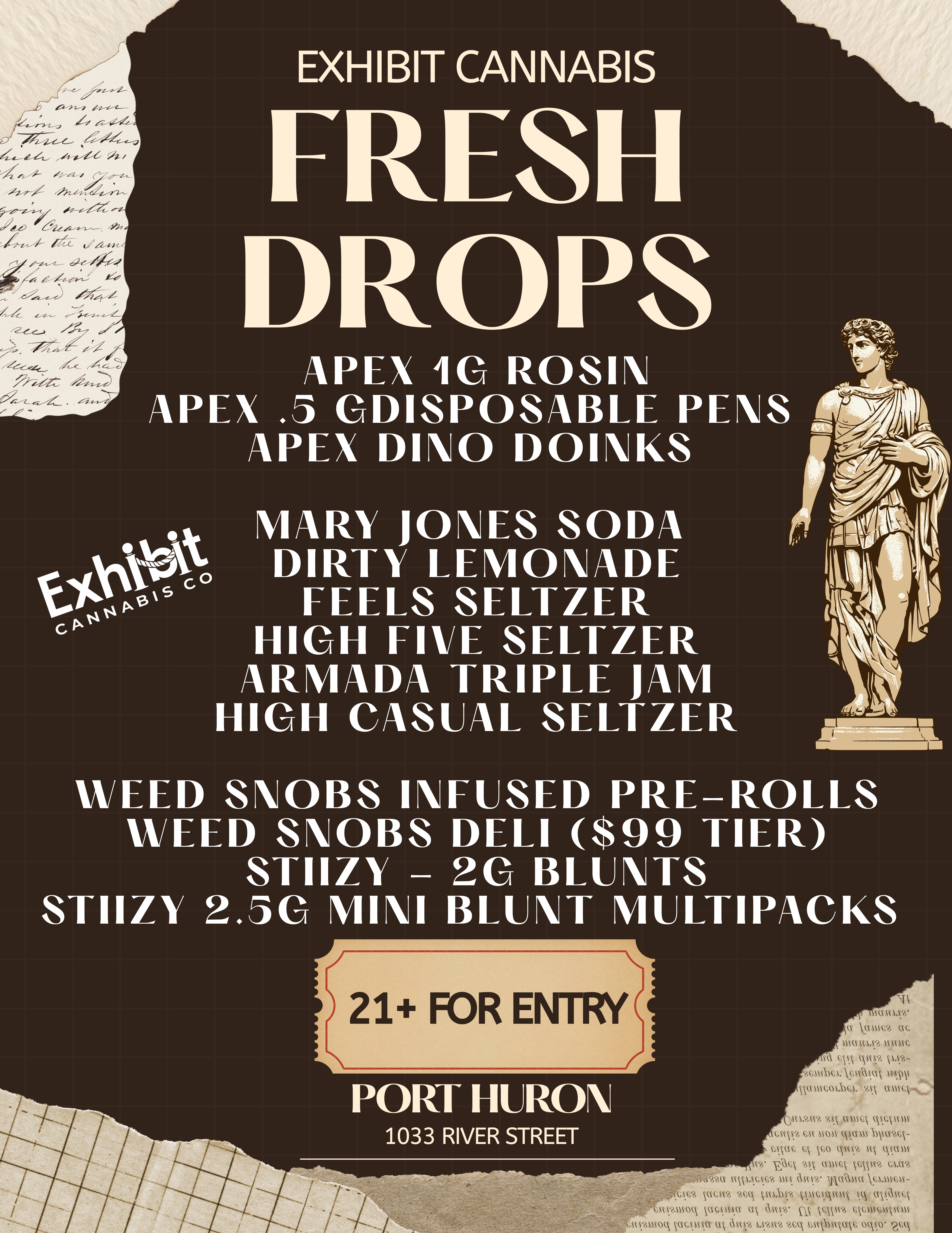 4 EXHIBIT CANNABIS FRESH DROPS APEX 10 ROSIN APEX .5 GDISPOSABLE PENS APEX DINO DOINKS cg. 11111111/COILSOSNCNA FEELS SELTZER E HIGH FIVE SELTZER ARMADA TRIPLE JAM HIGH CASUAL SELTZER WEED SNOBS INFUSED PRE-ROLLS WEED SNOBS DELI $99 TIER STIIZY - 20 BLUNTS STIIZY 2.50 MINI BLUNT MUILTIPACKS 21 FOR ENTRY PORT HURON 1033 RIVER STREET N ascLsy- Ci Va1S6 aG MUMS ISSIISC cVk N- cusinLVAn Isms ccliscoLIc4. AA ccmssk... swan mumsck Iscorms cmsy ssc U085 V.CMIS-SIVM6- mvis co Tu sq CkSCTUS -0c asA musk .s812 OA SAAVLSGS6 ASS an52 11ACOASIC V61.41S6U-css2 ucsva 2sc ksucsAstm ssz msasig 1/4461vso vacsAsu ag ascs2 kcpt ssussnorms Ass641sq vscpssa aT ascp 1.S.25N2 26.A SACOSnak6 OCV.0 ra6C / FRESH DROP ALERT AT PORT HURON EXHIBIT!