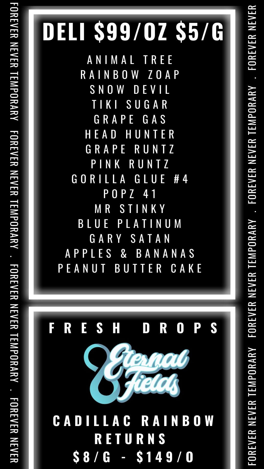 HAM HARM AMUOHM HA3N HMO AHVH0d1A131 IHION HARM AdVd0dIAI3l HAM HARM 661 11 NI I..Z CC Z p ..Z cC IQ C/ - Q FOREVER NEVERNEVER TEMPORARY FOREVER NEVER TEMPORARY . FOREVER NEVER TEMPORARY . FOREVER NEVER / Fresh Eternal Fields drops at Exhibit Lansing(5508 S Cedar St), Burton(4045 E Court St), and Port Huron (1033 River St).  Cadillac Rainbow returns in small batch on our Exotic tier at all locations, get it while you can, this one won't last long. 