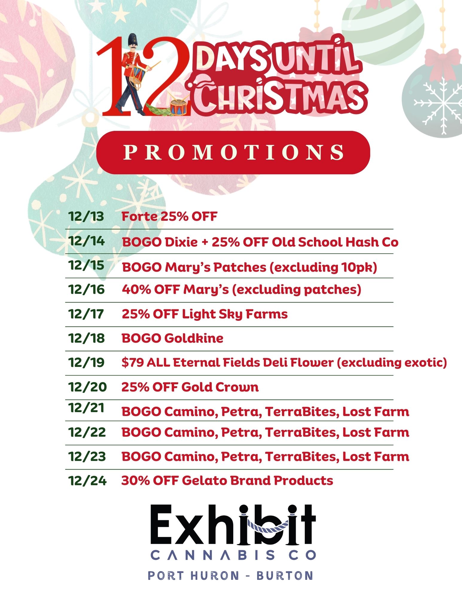 PROMOTIONS 12/13 Forte 25 OFF 12/14 BOGO Dixie 25 OFF Old School Hash Co 12/15 BOGO Marys Patches excluding 10pk 12/16 40 OFF Marys excluding patches 12/17 25 OFF Light Shy Farms 12/18 BOGO Goldkine 12/19 $79 ALL Eternal Fields Deli Flower excluding exotic 12/20 25 OFF Gold Crown 12/21 BOGO Camino Petra TerraBites Lost Farm 12/22 BOGO Camino Petra TerraBites Lost Farm 12/23 BOGO Camino Petra TerraBites Lost Farm 12/24 30 OFF Gelato Brand Products Exhibit CANNABIS CO PORT HURON - BURTON / Visit Exhibit Port Huron or Exhibit Burton for holiday deals you don't want to miss!