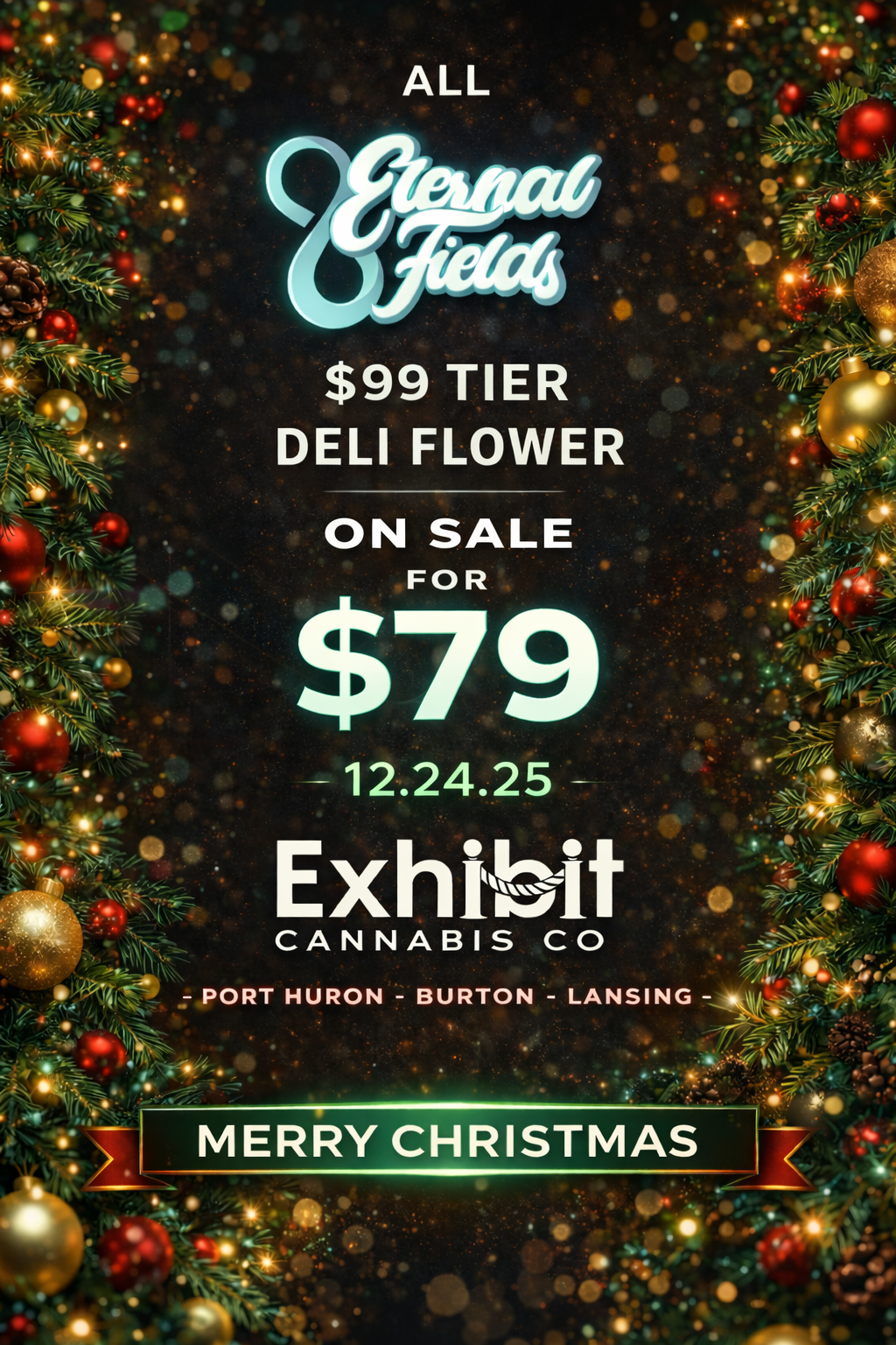 ALL $99 TIER DELI FLOWER ON SALE FOR $79 - 12.24.25 - Exhibit CANNABIS CO PORT HURON - BURTON - LANSING -or MERRY CHRISTMAS I / Merry Christmas from Exhibit Lansing, all $99 tier Eternal Fields deli flower is on sale today for $79/oz.  We are open 9a-10p on Christmas Eve and closed Christmas day so our staff can be with their loved ones and friends.  Stock up now for your holiday needs! See you back on Friday December 26th - Exhibit Lansing