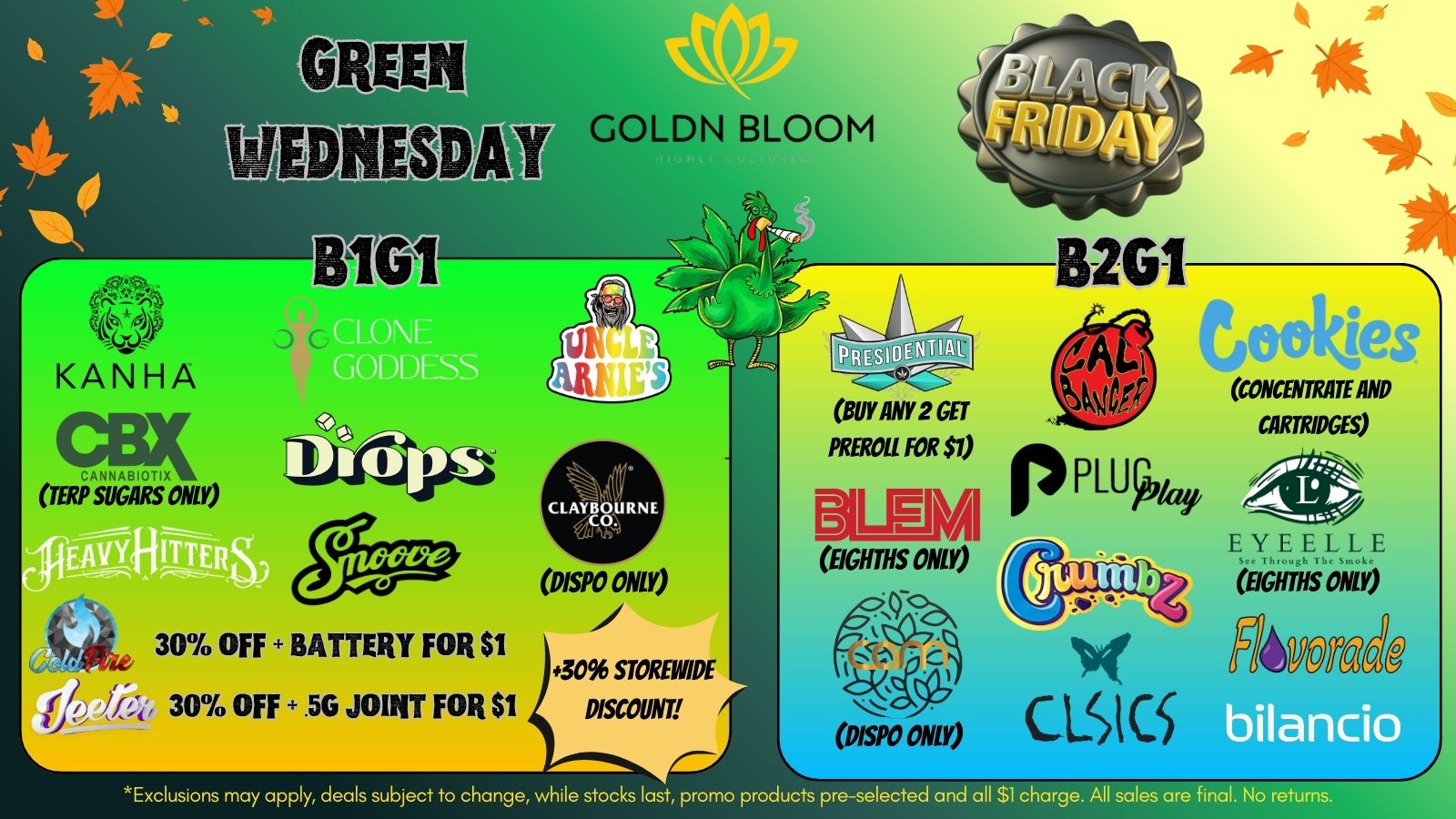 GOLDN BLOOM . 82G1 Ce.4014.7 11113pS D/SPO ONLY 30 OFF BATTERY FOR $1 BUY ANY 2 GET PREROIL FOR $1 pPLUk/ CONCENTRATE AND CARTRIDGES EIGHTHS ONLY 3096 STOREWIPE f 30 OFF .50 JOINT FOR $1 DISCOUNT wiltEYEELLE EIGHTHS ONO Nig Fl4PON6.0 bilancio Exclusions may apply deals subject to change while stocks last promo products pre-selected and all $1 charge. All sales are final. No ret / Happy Danksgiving! Open regular hours, join us on Green Wednesday & Black Friday for your holiday goods!  Free tacos with purchase 12-6pm on 11/26  Happiest holidays from your Goldn Bloom fam 