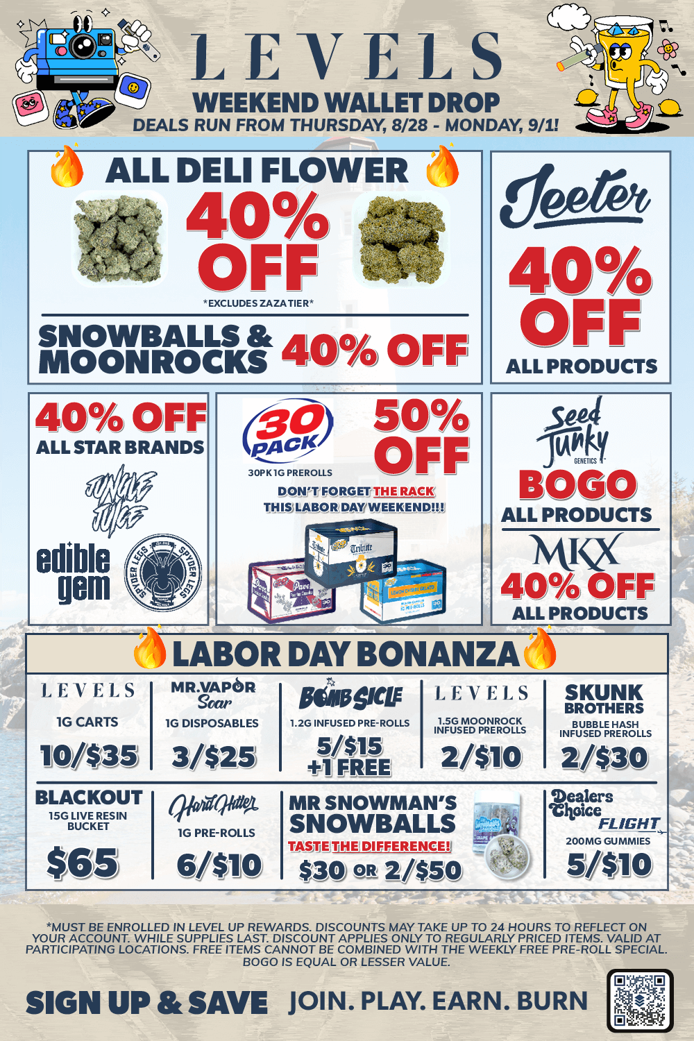 1. FifolA O - WEEKEND WALLET DROP DEALS RUN FROM THURSDAY 8/28 - MONDAY 9/11 c-J LEVELS ALL DELI FLOWER 40 OFF .DIDDLUDES242STIER. des/4 40 OF F ALL PRODUCTS SNOWBALLS MOONROCKS 470 OFF 40 OFF ALL STAR BRANDS Ago rekr edible yam 00 50 PAC5 OFF SOPS1G PREM. OFF DOMT FORGET THE RACK 5011. Im BOLO ALL PRODUCTS THISAABOR DAY WEEKEND 0I N 40 OFF ALL PRODUCTS LABOR DAY BONANZA LEVELS 10 CARTS 10/435 MR.VAPOR Sioar 1G DISPOSABLES 3/$25 6 geLE 1.2G INFUSED PRE ROLLS 43/FWE LEVELS gormam 2/ST0 SKUNK BROTHERS auuEmeals 2/$30 BLACKOUT 15G LIVE RESIN BUCKET OW 1G PRE-ROLLS MR SNOWMANS SNOWBALLS TASTE THE DIFFERENCE -- FiVicieerg FLIGHT 20DMG GURUS. $65 6/510 $30 OR 2/$50 5/410 MUST BE ENROLLED IN LEVEL UP REWARDS. DISCOUNTS MAY TAKE UP TO 24 HOURS TO REFLECT ON YOUR ACCOUNT. WHILE SUPPLIES LAST. DISCOUNT APPLIES ONLY TO REGULARLY PRICED ITEMS. VALID AT PARTICIPATING LOCATIONS. FREE ITEMS CANNOT BE COMBINED WITH THE WEEKLY FREE PRE-ROLL SPECIAL. BOLO IS EQUAL OR LESSER VALUE. SIGN UP 8t SAVE JOIN. PLAY. EARN. BURN / 