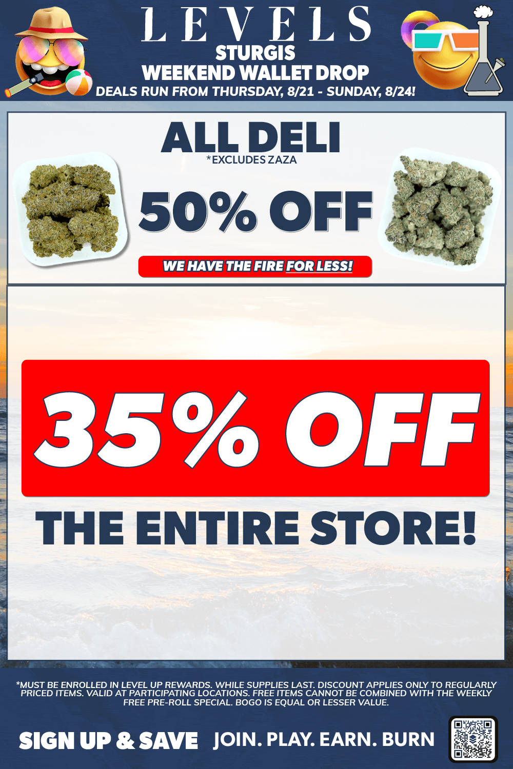 LEVELS STURGIS WEEKEND WALLET DROP DEALS RUN FROM THURSDAY 8/21 - SUNDAY 8/24 ALLLEkuizELI 50 OFF WE HAVE THE FIRE FOR LESS 35 OFF THE ENTIRE STORE MUST BE ENROLLED IN LEVEL UP REWARDS. WHILE SUPPLIES LAST DISCOUNT APPLIES ONLY TO REGULARLY PRICED ITEMS. VALID AT PARTICIPATING LOCATIONS. FREE ITEMS CANNOT BE COMBINED WITH THE WEEKLY FREE PRE-ROLL SPECIAL. BOGO IS EQUAL OR LESSER VALUE. SIGN UP SAVE JOIN. PLAY. EARN. BURN / 50% OFF DELI FLOWER - 35% OFF THE ENTIRE STORE - THIS WEEKEND ONLY!