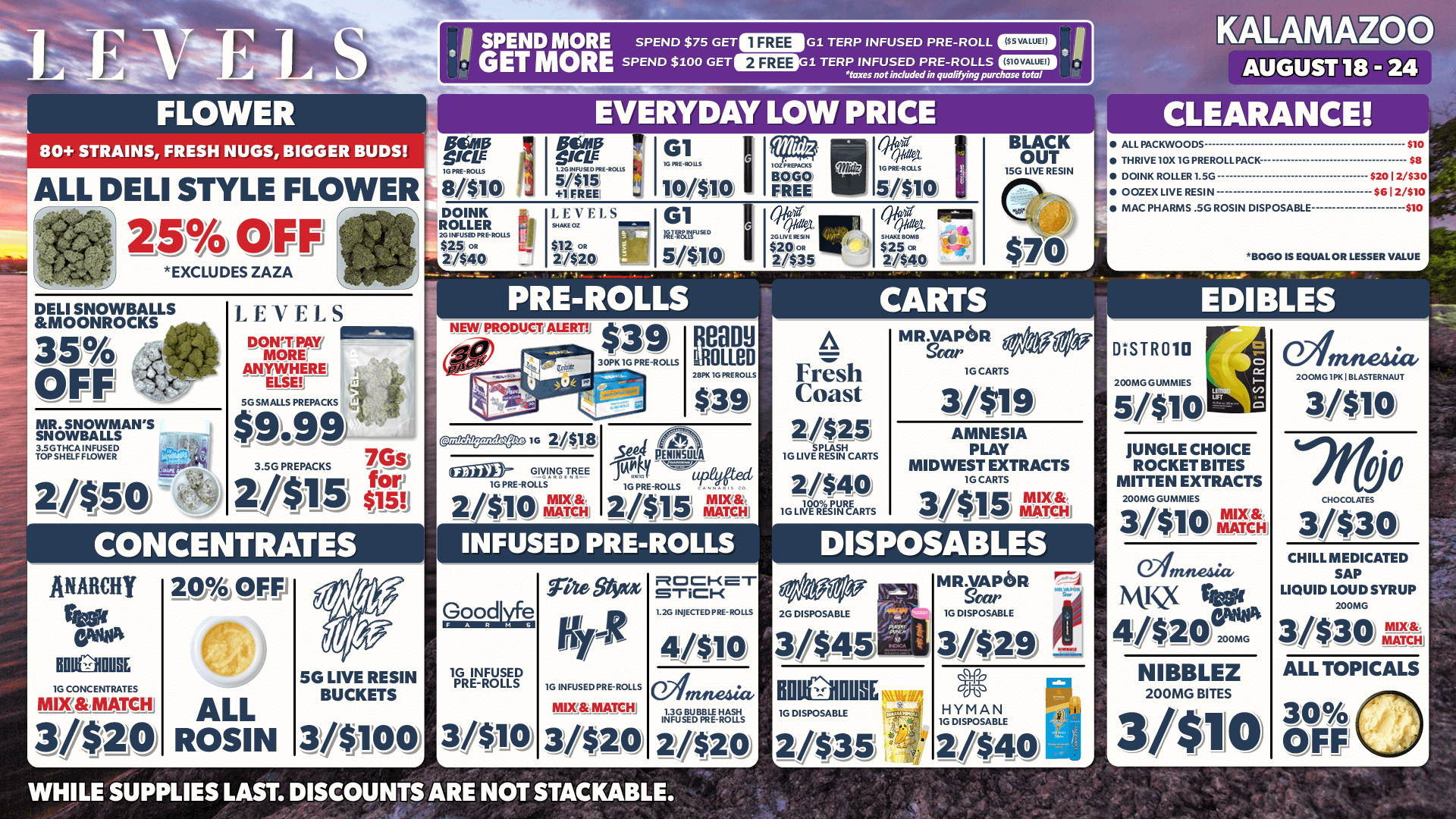 VatE-4 FLOWER 80 STRAINS FRESH HUGS BIGGER BUDS ALL DELI STYLE FLOWER 25/ OFF ri EXCWDES ZAZA ISPEND MORE SPEND $75 GETEMOG1 TERP INFUSED PRE-ROLL III - 1 GET MORE SPEND $100 GETEIMG.1. TERP INFUSED PRE-ROLLS C11 tans not included in qua ying. purchase total EVERYDAY LOW PRICE KALAMAZOO AUGUST 18 - 24 g G1 8/$10 DO INK LEVELS101 G1 $25 $12 2/$40 21$20 . 51$10 FA far Ttl7 a DELI SNOWBALLS MOONROCKS 35 OFF MR. SNOWMANS SNOWBALLS igsveAasEe 2/$SO LEVELS DORM PAa R1.1 MOREL Saer MtlgaRg SGSMOLLSPREpACKS $949 3.501IDIACKS US15 s 5e CONCENTRATES ANARCHY RIO NICER 14 CONCENTRATES MDMIIIIMat 3/420 20 OFFI C/a ALL ROSIN PRE-ROLLS NEW PRODUCT ALERTS 39v.30EIL 1G MOWS nmess 2/318 Effie Yr 2/$10 ANA Ream MOLLeD $39 sea E.VA Ytwit-d 2/$15 VEL INFUSED PRE-ROLLS A Fresh Coast ants LivnenClunS 2040 G R03 BLACK OUT SG LIVE RESIN CARTS MriefOR IGCARTS 3/419 AMNESIA PLAY MIDWEST EXTRACTS IOCARTS DISPOSABLES 5G LIVE RESIN BUCKETS 32/4100 GOOCI 1G INFUSED PRE-ROLLS 3/410 CLEARANCE AU PACKWOODS $10 TNRIVE10X1G MERIN. I. PACK DONK R01.1.021.0 92012/330 002E LIVE RESIN 98121310 M. PHARMS SG ROSIN DISPOSABLE 10 B000 IS R1100.012 LESSER V.UF . . EDIBLES JUNGLE CHOICE ROCKET BITES MITTEN EXTRACTS 200PEOGLHAPAIES 3/00 ZIA amnesia M.IQ 4/$20 NIBBLEZ 200MG BITES 34110 02ifin teija SOCANGIIO I BLASTER NAM 3/$10 pro 3/430 CNILLMIDICATID SAP LIQUID LCODSYRUP 200M4 31$30 ALL TOPICALS am OFF WHILE SUPPLIES LAST. DISCOUNTS ARE NOT STACKABLE. / SHOP NOW AT LEVELSMI.COM