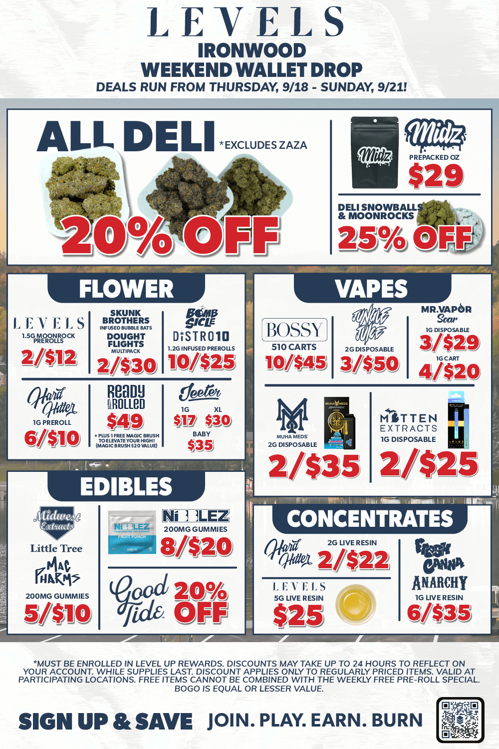 LEVELS IRONWOOD WEEKEND WALLET DROP DEALS RUN FROM THURSDAY 9/18 - SUNDAY 9/21 ALL DELI EXCLUDESZAZA 09/0 F Fjj FLOWER SKUNK BROTHERS X.SED BUBBLE BATS DOUGHT FLIGHTS 2/$30 ROOM MOM $49 ELEZES DISTROla 2C INFUSED VP.0115 10/$25 6sth IG XL It SAO EDIBLES PREPACKEDOZ $29 DELI SNOWBALL MOONROCKS 2S-T4 OFF VAPES BOSSY 510 CARTS 10/$45 2.0 DISPOSABLE 3/$50 MR rPOR 3/$29 4/$20 HiTTEN IIT EXTRACTS III le DISPOSABLE 21$25 Little Tree 14K/i 00NIO GUNNIES 5/$10 8/$20 cal zo fide OFF CONCENTRATES 010 SO LIVE RESIN hia 2/$22 LEVELS SG LIVE RESIN $25 VOA ANARCHY G LIVE RESIN 6/$38 MUST BE ENROLLED IN LEVEL UP REWARDS. DISCOUNTS MAY TAKE UP TO 24 HOURS TO REFLECT ON YOUR ACCOUNT. WHILE SUPPLIES LAST. DISCOUNT APPLIES ONLY TO REGULARLY PRICED ITEMS. VALID AT PARTICIPATING LOCATIONS. FREE ITEMS CANNOT BE COMBINED WITH THE WEEKLY FREE PRE-ROLL SPECIAL BOGO IS EQUAL OR LESSER VALUE. SIGN UP SAVE JOIN. PLAY. EARN. BURN / 