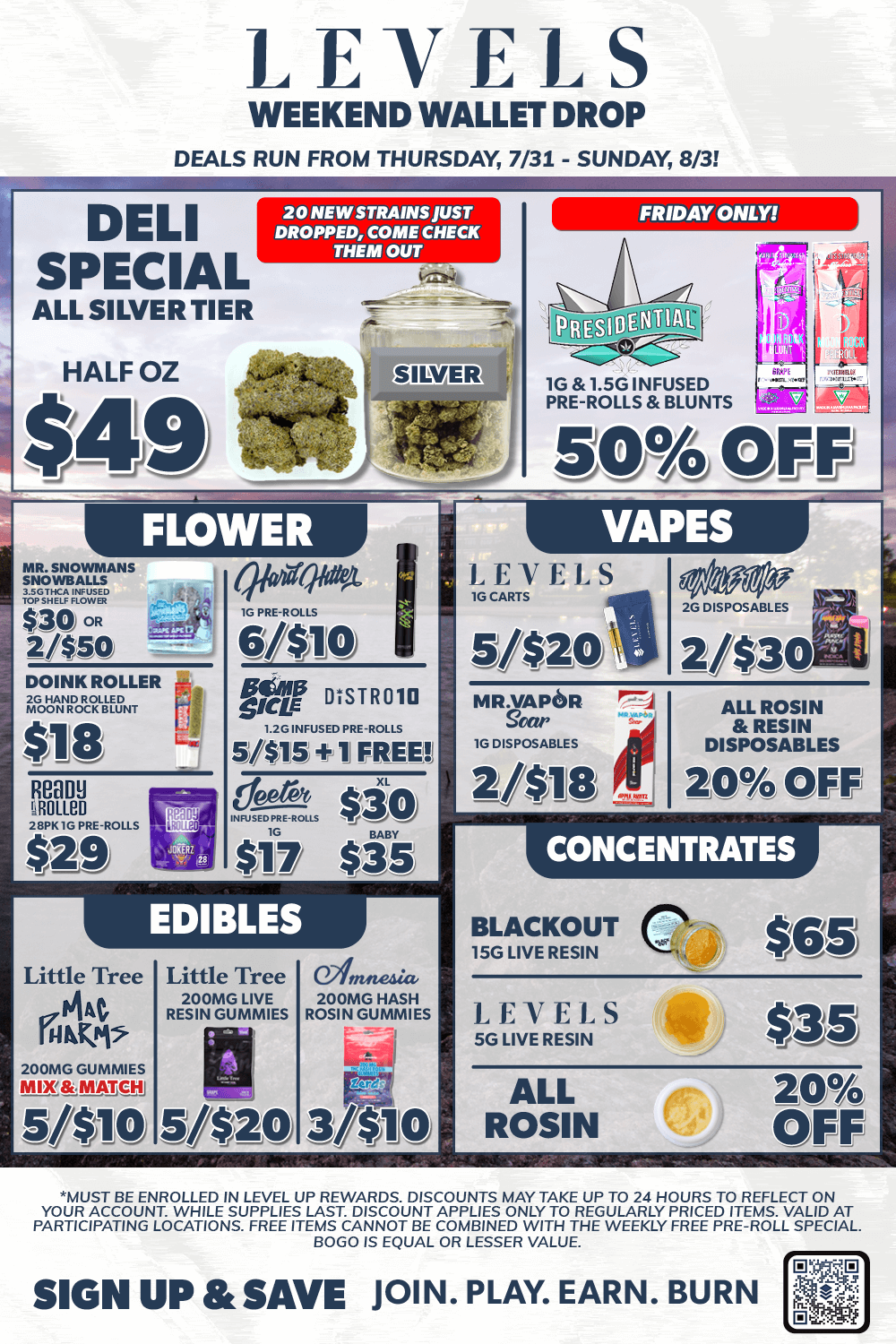 LEVELS WEEKEND WALLET DROP DEALS RUN FROM THURSDAY 7/31 - SUNDAY 8/3 IDELI FRIDAY ONLY SPECIAL ALL SILVER TIER HALF OZ $49 20 NEW STRAINS JUST DROPPED COME CHECK THEM OUT MOSNOWMANS SNOWBALLS UAW $30 OR 2450 DOINK ROLLER lidrecnif Little Tree 01At. rum 200MG GUMMIES MRt. RAIM.13 5/410 Little Tree 200MG LIVE RESIN GUMMIES 0.2inneda 200MG HASH ROSIN GUMMIES b. A NoorATET IG 1.50 INFUSED PRE-ROLLS BLUNTS 50 OFF LEVELS 5/$201 MR-VAPOR -F7A goer le DISPOSABLES 2//$10 ALL ROSIN RESIN DISPOSABLES 20 OFF CONCENTRATES BLACKOUT 15G LIVE RESIN $es LEVELS SG LIVE RESIN 1...1.J J ALL ROSIN 20 OFF MUST BE ENROLLED IN LEVEL UP REWARDS. DISCOUNTS MAY TAKE UP TO 24 HOURS TO REFLECT ON YOUR ACCOUNT. WHILE SUPPLIES LAST. DISCOUNT APPLIES ONLY TO REGULARLY PRICED ITEMS. VALID AT PARTICIPATING LOCATIONS. FREE ITEMS CANNOT BE COMBINED WITH THE WEEKLY FREE PRE-ROLL SPECIAL. BOLO IS EQUAL OR LESSER VALUE SIGN UP SAVE JOIN. PLAY. EARN. BURN / 