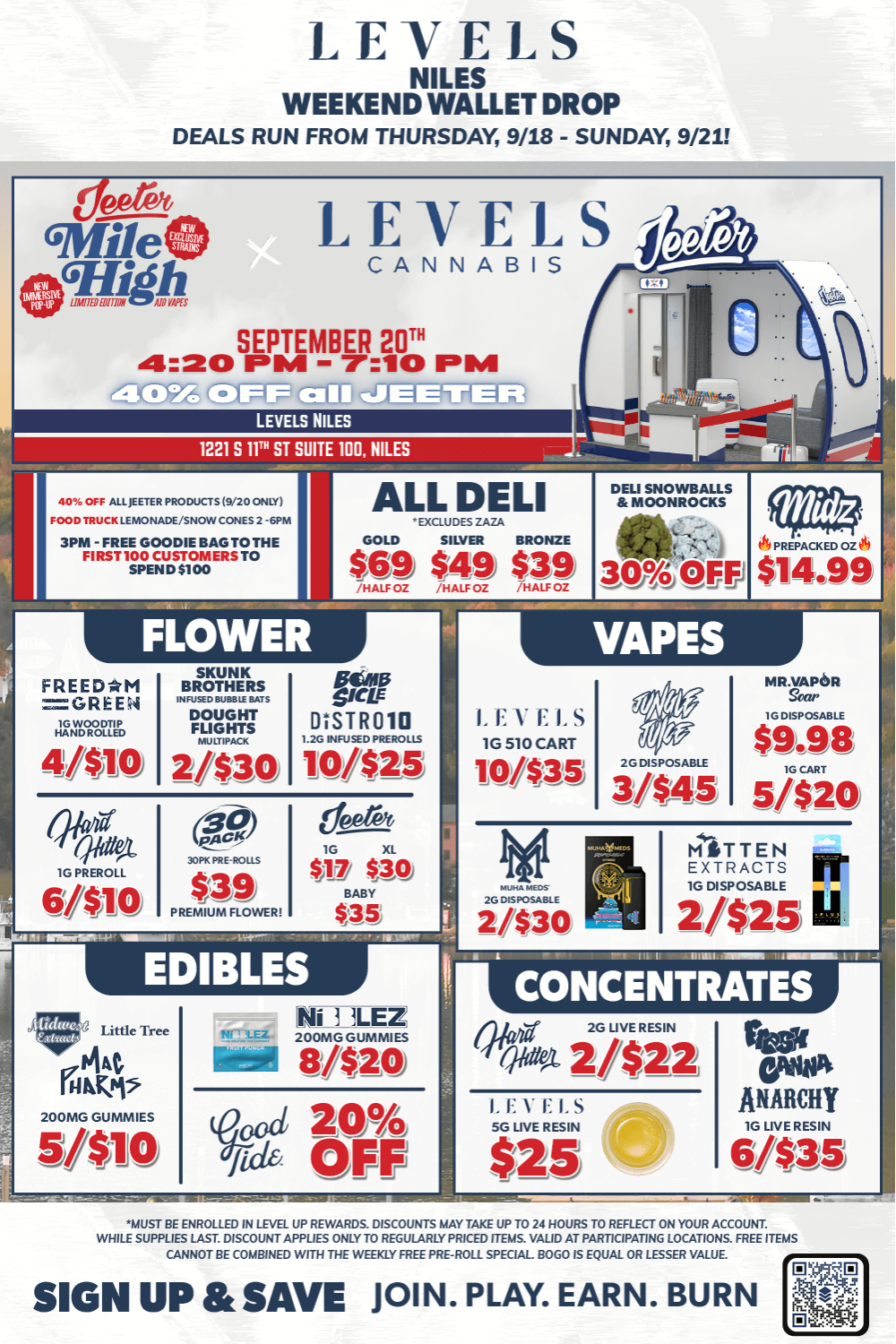 LEVELS NILES WEEKEND WALLET DROP DEALS RUN FROM THURSDAY 9/18 - SUNDAY 9/211 LEVELS NILES 1221 S 11. ST SUITE NEL NILES MYR OFF PROD.-VS./20 ONL 00O MUCK LEMONADE/SNOW CONES SPIN -FREE GOODIE BAG TO THE FIRST 100 CUSTOMERS TO SPEND5100 ALL DELI EXaUDES DOLD SILVNI BRONZE FLOWER FREEDRM GREEN zogun 4410 VAPES DISTR010 101425 LEVEES 1G 510 CART Intro DO DISPOSABLE 3/445 $9.98 5/$20 PREMIUM FLOWER EDIBLES CONCENTRATES Wita 2/$22 2G LIVE RESIN UST BE ENROLLED IN LEVU UP REWARDS. DISCOUNTS HMO TAKE UP TO 2/ HOURS TO REFLECT ON YOUR ACCOUNT. WHILE SUPPLIES LAST DISCOUNT APPMES ONLY TO REGULARLY PIGEON. VALID T-PARTICIPATING LOCATIONS. PEE ITEMS CANNOT BE COMBINED WITH THE WEEKLY FREE PRE-ROLL SPECIAL BOGO IS EQUAL OR LESSER VALUE SIGN UP SAVE JOIN. PLAY. EARN. BURN / JEETER PRESENTS - MILE HIGH CLUBSAT 9/20 - 4:20PM-7:10PM40% OFF ALL JEETERFREE GOODIE BAG TO FIRST 100X CUSTOMERS TO SPEND $100 at 3PM! (Pretax Spend)SNOWCONES / FRESH LEMONADE 2PM-6PM