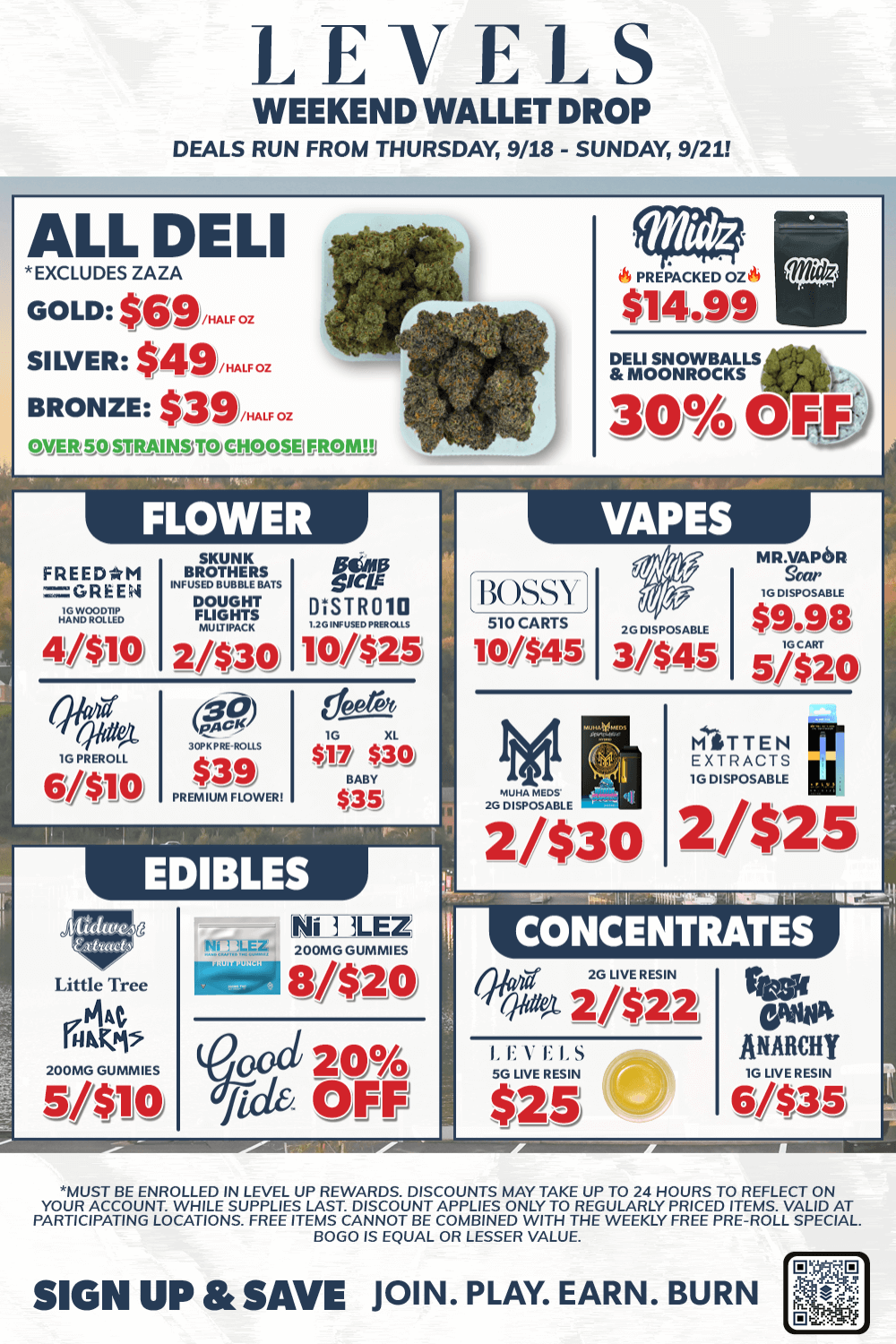 LEVELS WEEKEND WALLET DROP DEALS RUN FROM THURSDAY 9/18 - SUNDAY 9/21 ALL DELI EXCLUDES ZAZA GOLD $69..F. SILVER $419...F. BRONZE $39....1ca lNEIL50 .S.TQCHOOSEIMMlil FLOWER FREEDAM CPR E1.1 1. 4030 SKUNK BROTHERS INFUSED BUBBLE BATS SOUGHT FLULIVACKIGHTS 21$30 $14.99 416. DELI SNOWBALLS MOONROCKS 309/4 OFF VAPES polo amp EMIR 010 10/$25 BOSSY 510 CARTS IG DISPOSABLE WS-45 3/$45 6100 PREMIUM FLOWER $io $AS EDIBLES Little Tree Ffl Fj 2001. GUNNIES 5/$10 2/$30 200ING GUNNIES 81$20 fid oat OFF e MR.VAPOR le DISPOSABLE $9.98 IOCART 5/$20 MITT EN Pr EXTRACTS u 10 DISPOSABLE 2/$25 ir-rimmiri111111trt-CONCENTRATES 2G LIVE RESIN Via 2/$22 I. E V E SG LNE RESIN $25 IB reel GM ANARCHY 1G LNE RESIN 6/$35 MUST BE ENROLLED IN LEVEL UP REWARDS. DISCOUNTS MAY TAKE UP TO 24 HOURS TO REFLECT ON YOUR ACCOUNT. WHILE SUPPLIES LAST. DISCOUNT APPLIES ONLY TO REGULARLY PRICED ITEMS. VALID AT PARTICIPATING LOCATIONS. FREE ITEMS CANNOT BE COMBINED WITH THE WEEKLY FREE PRE-ROLL SPECIAL BOLO IS EQUAL OR LESSER VALUE. SIGN UP Rt SAVE JOIN. PLAY. EARN. BURN / 