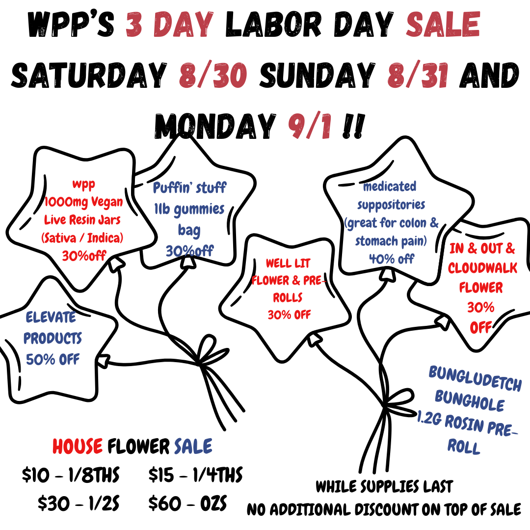 3 DAY LABOR DAY SALE SATURDAY 8/30 SUNDAY 8/31 AND NAY 9/111 f 000mg Vegan llb gummies Puffin wPI3 Puff stuff Live Resin Jars Sativa / Indica bag 30off IN OUT CLOUDWALK FLOWER 30/ I ELEVATE PRODUCTS 50 OFF HOUSE FLOWER $10 -1/81115 $15 -1/411115 WHILE SUPPLIES LAST $30 - 1/2S $60 - OZS NO ADDITIONAL DISCOUNT ON TOP OF SALE BONGLOOETCH BONWIOLE 1.2G ROSIN PRE-ROLL / This weekend is right around the corner. Check out what we've got in store for you. Don't forget about our REC side sales going on this weekend too. Tell your friends! 