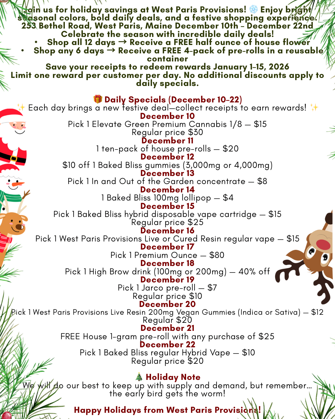 N.4 -kis for savings at West Paris Provisions Enjoy b 414 onal colors bold daily deals and a festive shopping expe Bethel Road West Paris Maine December 10th - December Celebrate the season with incredible daily deals Shop all 12 days Receive a FREE half ounce of house flo r Shop any 6 days Receive a FREE 4-pack of pre-rolls in a reusabl container Save your receipts to redeem rewards January 1-15 2026 Limit one reward per customer per day. No additional discounts apply to daily specials. Daily Specials December 10-22 Each day brings a new festive dealcollect receipts to earn rewards December 10 Pick 1 Elevate Green Premium Cannabis 1/8 $15 Regular price $30 December11 boa 1 ten-pack of house pre-rolls $20 December 12 $10 off 1 Baked Bliss gummies 3000mg or 4000mg December 13 Pick 1 In and Out of the Garden concentrate $8 4 December 14 1 Baked Bliss 100mg lollipop $4 111 December 15 Pick 1 Baked Bliss hybrid disposable vape cartridge $15 Regular price $25 December 16 p Pick 1 West Paris Provisions Live or Cured Resin regular vape $15 December 17 Pick 1 Premium Ounce $80 December 18 Pick 1 High Brow drink 100mg or 200mg 40 off December 19 Pick 1 Jarco pre-roll $7 Regular price $10 December 20 ck 1 West Paris Provisions Live Resin 200mg Vegan Gummies Indica or Sofiya - $12 Regular $20 December 21 FREE House 1-gram pre-roll with any purchase of $25 December 22 Pick 1 Baked Bliss regular Hybrid Vape $10 Regular price $20 4 Holiday Note our best to keep up with supply and demand but remember... the early bird gets the worm Happy Holidays from West Paris ProvisAl / We've been hyping you up for weeks. 12 days of Xmas starts Wednesday!!! 