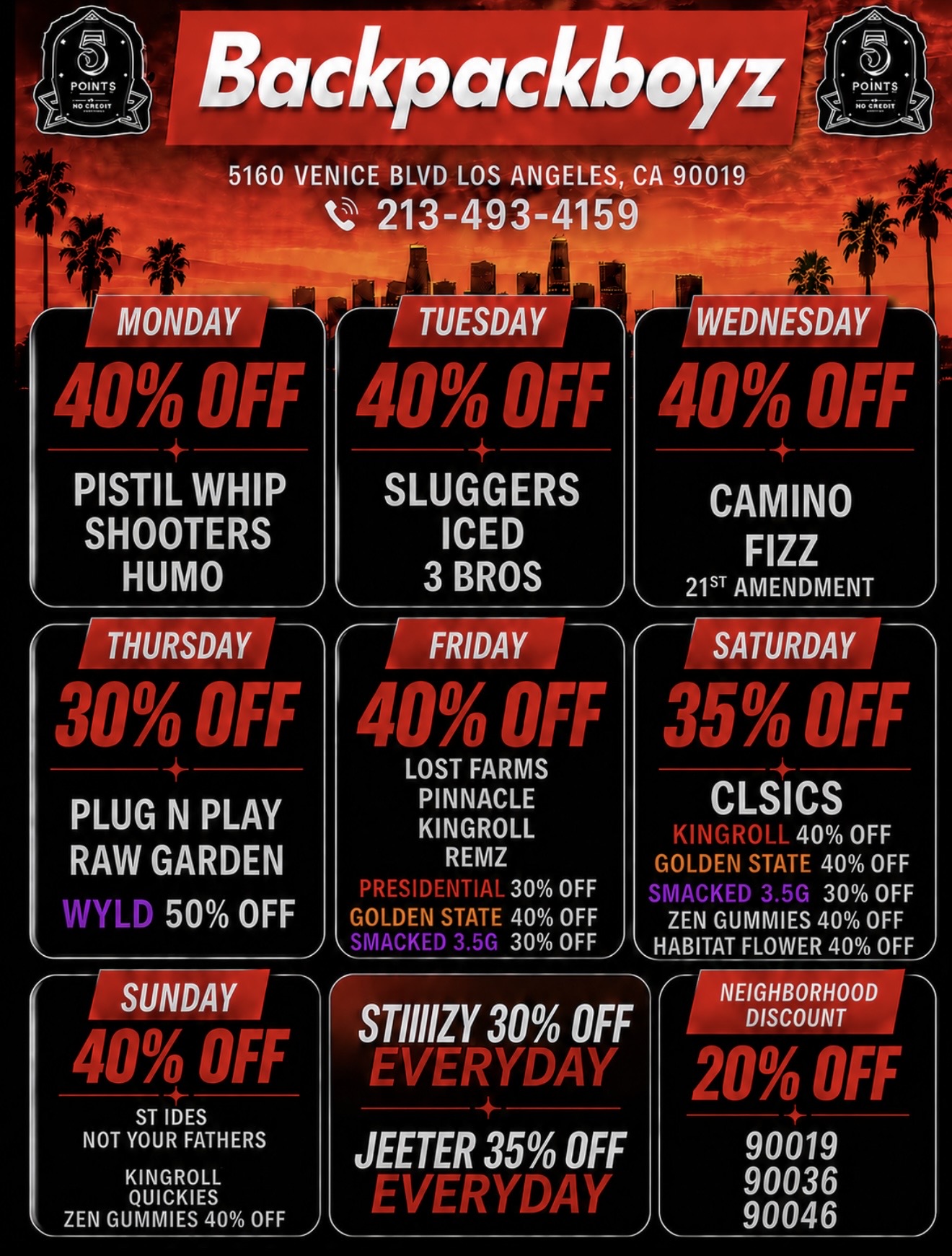 Backpackboyz 5160 VENICE BLVD LOS ANGELES CA 90019 213-493-4159 MONDAYJ I 40 OFF 40 Oh - PISTIL WHIP SHOOTERS HUMO 30 Oki TUESDAY SLUGGERS ICED 3 BROS FRIDAY 40 OFF LOST FARMS PLUG N PLAY PINNACLE KINGROLL RAW GARDEN REMZ PRESIDENTIAL 30 OFF 50 OFF GOLDEN STATE 40 OFF SMACKED 3.5r 30 OFF 40 OFF ST IDES NOT YOUR FATHERS KINGROLL QUICKIES ZEN GUMMIES 40 OFF STINZY 30 OFF EVERYDAY JEETER 35 OFF PVERYDAY WEDNESDAY 400FF CAMINO FIZZ 21 AMENDMENT 35 OFF CLSICS KINuROLL 40 OFF GOLDEN STATE 40 OFF SMPcr rs 30 OFF ZEN GUMMIES 40 OFF HABITAT FLOWER 40 OFF/ NEIGHBORHOOD DISCOUNT 20 OH 90019 90036 90046 / 