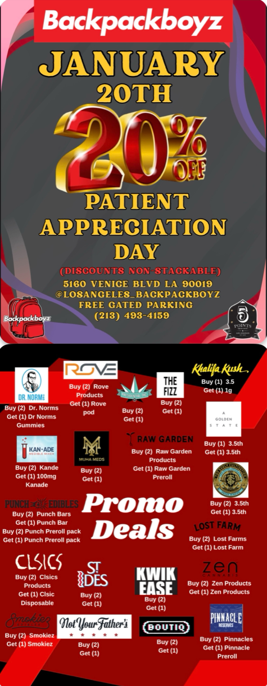 Backpackboyz PATIENT APPRECIATION DAY 5160 VENICE BLVD LA 90019 4 LO8ANGELESBACKPACKBOYZ FREE GATED PARKING 213 493-4159 1110 .Y ajig Buy 2 Dr. Norms Get 1 KANADE THE ATI Buy 2 kfailMak-- Buy 1 3.5 Get 1. lg Buy 2 Kande Gel 1100mg Kanade Buy 2 Punch Bars Buy 2 Punch Premll pack Deals Get 1 Punch Pr.. pack Get I1 Buy 2Grd. Get 1RG arden Promo CLICSsr ODES Get 1 GIs. Buy 2 Disposable Get 1 Buy 2 Smokiee Get 1 91.4q16.Fratt. 2 Get 1 KWIK EASE 2 Get 1 111 Buy 1 3.5th Get 1 3.5th Buy 2 3.5th Get 1 3.5th Buy 2 Lost Farms Get 1 Lost Farm Buy 2 Zen Products G. 1 Zen Products PINNACLE BOUTIC Buy 2 Pinnacles Get 1 Pinnacle Premll Buy 2 Get 1 / 