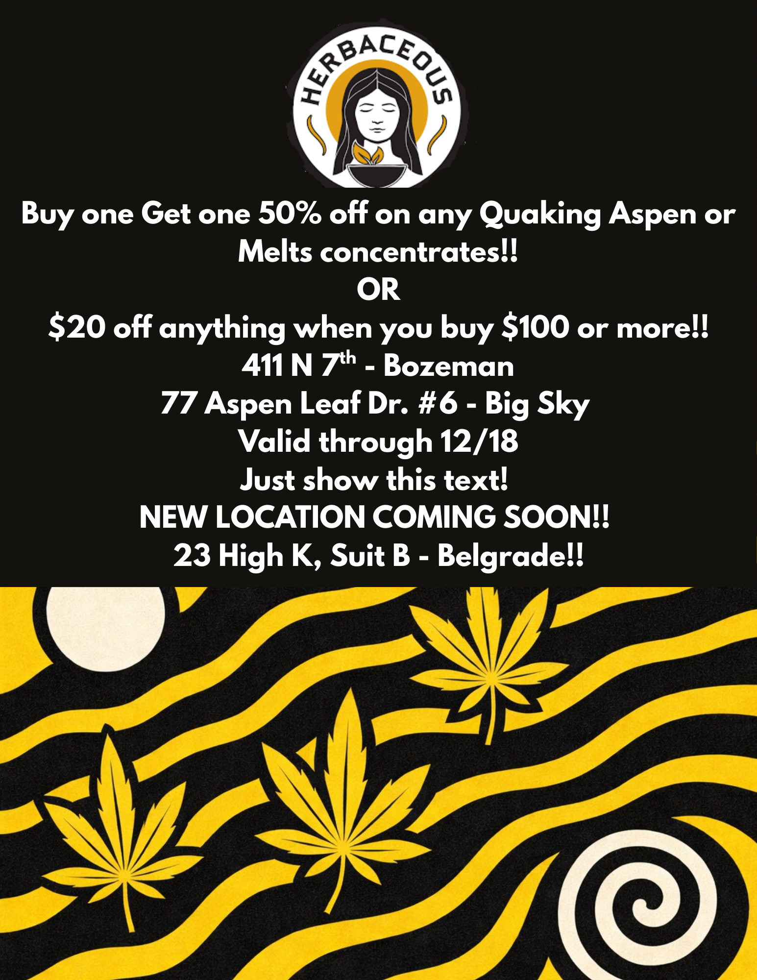 4- 0 Buy one Get one 50 off on any Quaking Aspen or Melts concentrates OR $20 off anything when you buy $100 or more 411 N rh - Bozeman 77 Aspen Leaf Dr. 6 - Big Sky Valid through 12/18 Just show this text NEW LOCATION COMING SOON 23 High K Suit B - Belgrade / 