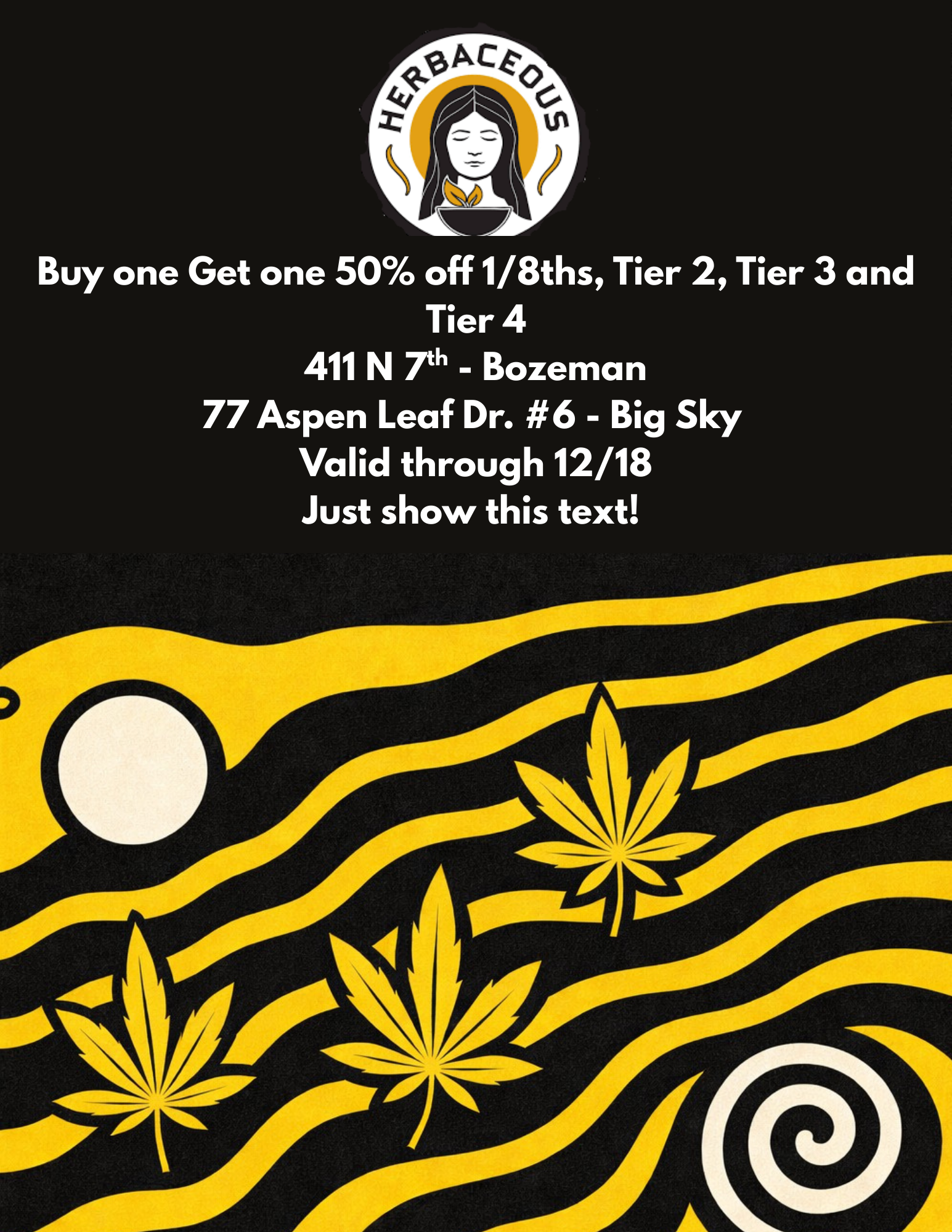 Buy one Get one 50 off 1/8ths Tier 2 Tier 3 and Tier 4 411 N Th - Bozeman 77 Aspen Leaf Dr. 6 - Big Sky Valid through 12/18 Just show this text / 