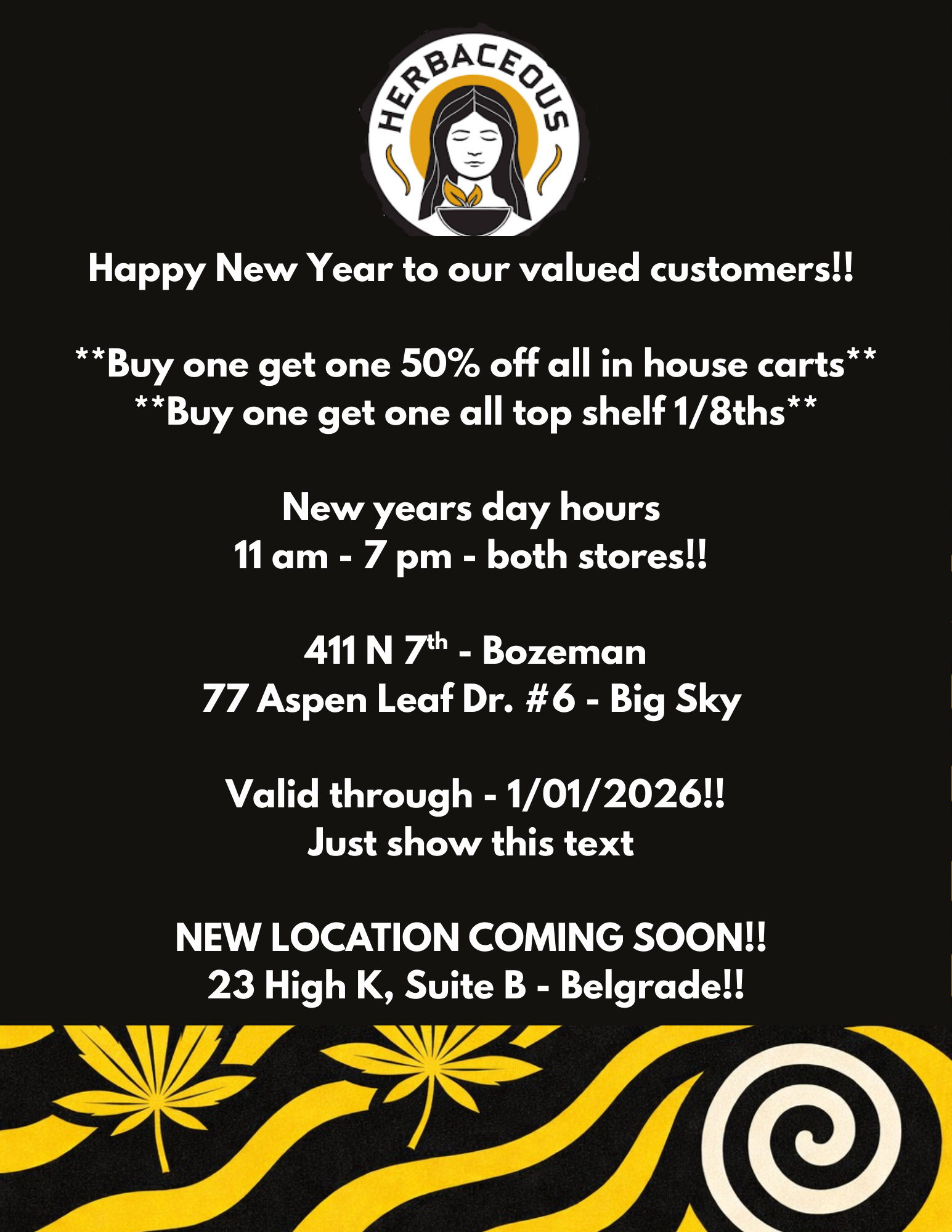 Happy New Year to our valued customers Buy one get one 50 off all in house carts Buy one get one all top shelf 1/8ths New years day hours 11 am - 7 pm - both stores 411 N 7th - Bozeman 77 Aspen Leaf Dr. 6 - Big Sky Valid through - 1/01/2026 Just show this text NEW LOCATION COMING SOON 23 High K Suite B - Belgrade / 