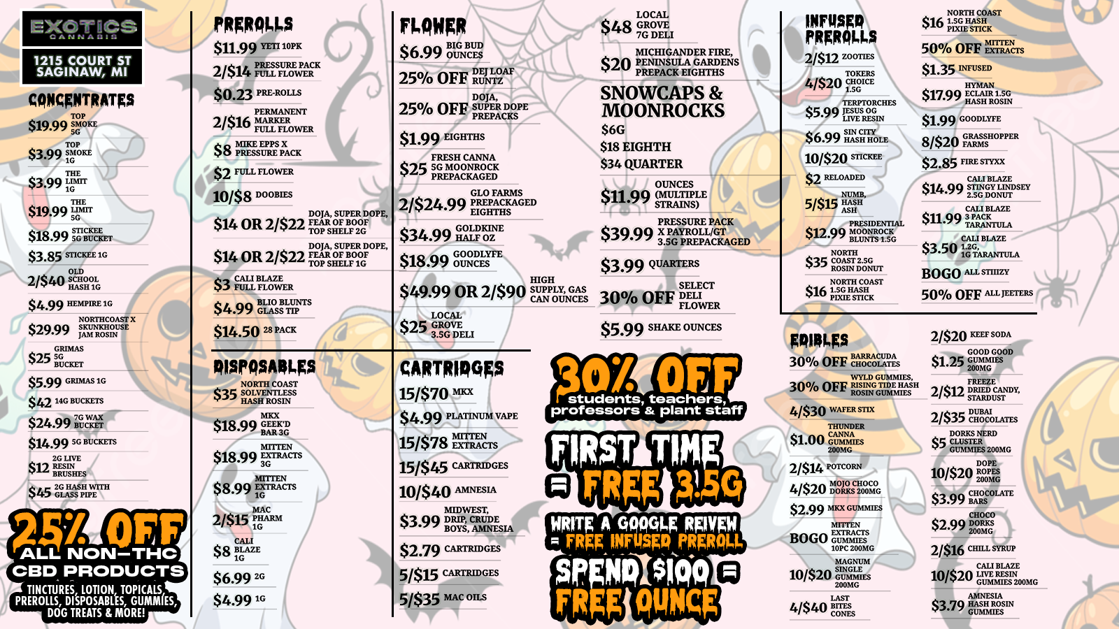 1215 COURT ST SAGINAW MI CONCENTRATES $19.99 TOP TOP $3 SMOKE MOKE S0 THE $3.99 ir THE $19.99 SIFT $18.99 STISG CKEI BUCKET $3.85 STICKEE 1G OLD 2/$40 HASH SCHOOL 16 $4.99 HEMPIRE 1G NORTHCOAST- Xt $29.90 SKUNICTIOUSE JAM ROSIN - CAMAS $25 SG BUCKET $5.99 GRIMAS 1G $42 14G BUCKETS $24.99 Ru7Gcllx 14.99 SG BUCKETS 2G Lilt 12 RESIN BRUSHES 845 La pa OFF ALL NON-THC CBD PRODUCTS TINCTURES LOTION TOPICALS PREROLLS DISPOSABLES GUMMIES DOG TREATS 8 MORE PRgR0145 $11.99 YETI18 2/$14 Fr PREss PACK $0.23 PREROLLS 2/$16 MARKER FULL FLOWER $8 APRESSEUPRPIIILACK $2 FULL FLOW- ER 10/$8 DOOBIES $14 OR 2/$22 $14 OR 2/$22 DOJA SUPER DOPE FEAR OF BOOF TOP SHELF2G DOJA SUPER DOPE FEAR OF BOOF TOP SHELF IG $3 CALI BLAZE $4.9914LIO KITTS $14.50 28 PACK ntwER BIG BUD $6.99 OUNCES LOAF 25 OFF RU NTZ DOJA 25 OFF SUPER DOPE PREPACKS $1.99 EIGHTHS FRESH CANNA $25 SG MOONROCK PREPACKAGED GLO FARMS 2/$24.99 PR EPACKAGED EIGHTHS $34.99 07 $18.99 GOODLYFE OUNCES $49.99 OR 2/$9 LOCAL $25 GROVE 3.SG DELI HIGH SUPPLY GAS CAN OUNCES oisrosAngs NORTH COAST $35 SOLVENTLESS HASH ROSIN MICK g18.113 Q GEELCD A.-BARSR. $18.99 EXTRACTS MITTEN $ 8.99 1EFILANCTS MAC 2/$1.5 krm t CALL $8 BLAZE 1G $6.99 EG $4.9916 MAR II 15/$70 tila $4.99 PLATINUM VAPE 15/$78 rcLAThNers 15/$45 CAIYIEMGES 10/$40 AMNESIA MIDWEST $3.99 Bo SAMNESIA $239 CARTRIDGES 5/$15 cARTRIDsts 5/$35 MAC OILS LOCAL $48 GROVE 7G DELI MICHIGANDER FIRE $20 PENINSULA GARDENS PREPACK EIGHTHS SNOWCAPS MOONROCKS $6G $18 EIGHTH $34 QUARTER OUNCES $11.99 MULTIPLE -1 STRAINS PRESSURE PACK $39.99 x 3.SPAG PREPACKAGED $399 QUARTERS SELECT 30 OFF ELI FLODWER $5.99 SHAKE OUNCES PRIROILS 2/$12 wonEs 4/$20i $5.99gram $6.99 ran 10/$207 $2 RELOADED 5/$15 ASO PRESIDENTIAL $12.99 HH148CK BLUNTS1.50 NORTH $35 COAST2.50 ROSIN DONUT NORTH COAST $16 1.5G HASH EXIE STICK 500/0 OFF ErAcrs $16 1NIsIORTIllymmigStAST $1.35 INFUSED $17.99 $1.99 GOODLYFE 8/$20 FARMS OPPER $2.85 ME SIM/ CALI BLAZE $14.99 S TINGDONUTY LINDSEY 2.SG CALI BLAZE $11.99 TPACKULA CALI BLAZE $3.50 1.2 6 1G TARANIVLA BOGO ALL STIIIZY 50 OFF AaPIETEES PSO45 30 OFF igarx WYLD GUMMIES 30 OFF RISING TIDE HASH ROSIN GUMMIES 4/$30 WAFER STIX THUNDER $1.00 Glictls 200MG 2/$14r NZ ParcoRN 4/$20 t $2.99 MXX GUMMIES MITTENBOGO GUMMIES 10PC 200MG MAGNUM 10/$20 GUM 11 200MG wrg A C700014F RPVFW FRgE INFUSER FRER014 Septilsicio FRFg outicg LAST 4/$40 BITES CONES 21$20mrsoDA $1.25 ru2nEsWirt 200MG 2/$12 DRIED CANDY STARDUST 2/$35 Iclowts DORKS NERD $5 CLUSTER GUMMIES 200MG DOPE 1020 270Pa CHOCOLATE $3.99 BARS CHOCO $2.99 DORMS 200MG 2/$16 CHILL SYRUP CALI BLAZE 10/$20 LIVE HEM GUMMIES200MG AMNESIA $3.79 HAS ROSIN /  NEW WEEK DEALS AT EXOTICS! This week's HOTTEST savings: PRE-ROLLS: $0.23 singles! INFUSED: BOGO STIIIZY + 50% off Jeeters FLOWER: 6g Eighths (2g bonus!) + $1.99 Eighths CONCENTRATES: $14.99 5g Buckets CARTS: $2.79 carts! DISPOSABLES: $6.99 2g EDIBLES: BOGO Mitten Gummies + $1 Thunder Canna Ypsilanti: 1820 Washtenaw Ave