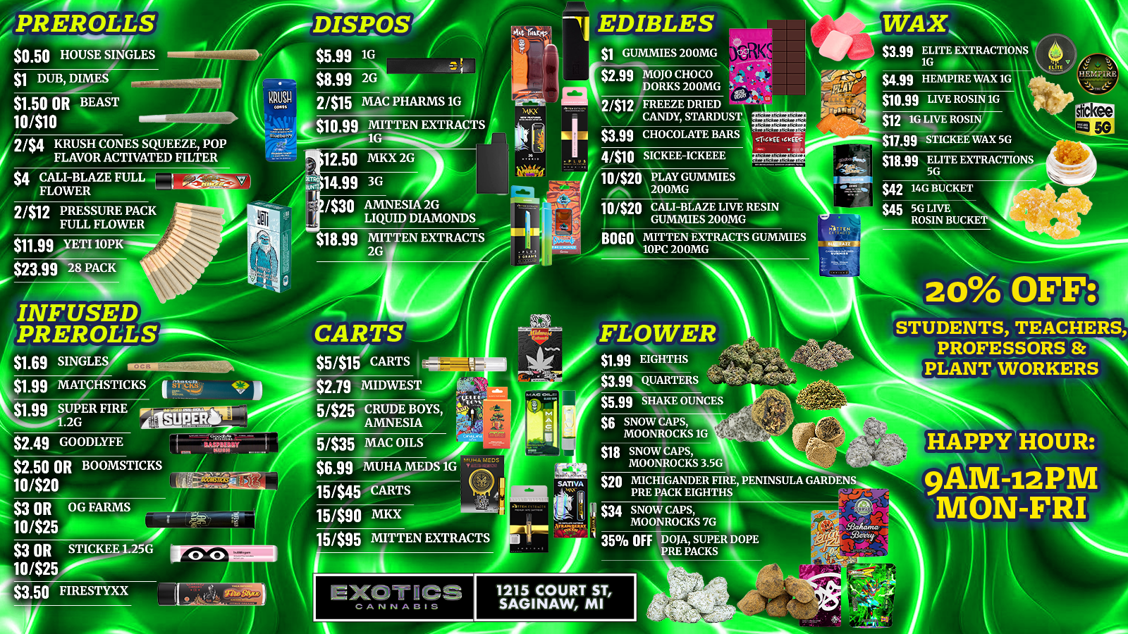 / SAGINAW'S BEST DEALS ARE AT EXOTICS CANNABIS CO. 1 $1 Gummies 200mg2 $1.99 Eighths3 $3.99 Live Resin4 $3.99 Elite Extractions 1g5 $5.99 1g Disposables6 $8.99 2g Disposables7 $10.99 Mitten Extracts 1g8 $12.50 MKX 2g9 $17.99 Stickee Wax 5g $1.99 Infused Pre-roll Singles& MUCH MORE IN STORE! HAPPY HOUR TODAY FROM 9AM UNTIL NOON!1215 Court St, SaginawHappy Hour 9AM12PM MonFri20% off Students, Teachers, Professors & Plant Workers