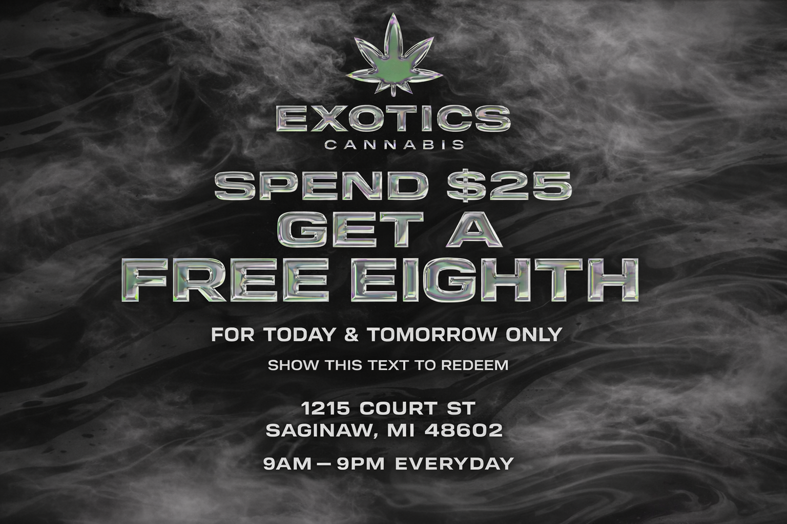 EXOTICS CANNABIS SPEND $2S GET A5 E ETM FOR TODAY TOMORROW ONLY SHOW THIS TEXT TO REDEEM 1215 COURT ST SAGINAW MI 48602 9AM-9PM EVERYDAY / Spend $25, get a FREE eighth.Today & tomorrow only (3/7 & 3/8)Show this text to redeem at Exotics Cannabis Co. Saginaw1215 Court St | Open daily 9am9pm