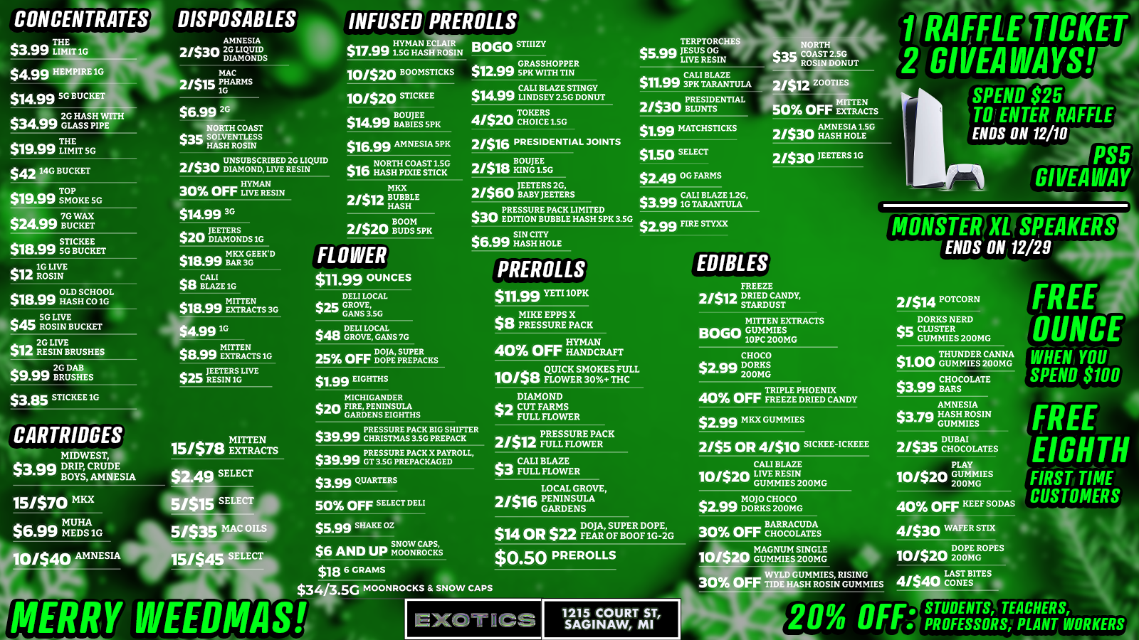 CONCENTRATES $3.99 TLIHMEIT 1G $4.99 HEMPIREIG $14.99 5G BUCKETwilb $3429 2GGLASHASSPHI PE DISPOSABLES AMNESIA 21san 20 LIQUID DIAMONDS THE $19.99 Limn sc S MAC 21$15 iRLISRRIS see $42 JOG BUCKET $19.99 Zola SG ma 7G W $241S0 BUCKET $18.99 SG $am. 1G LIVE 12 ROSIN $1999 OLDHSCAOL1 $45 $45 SG LIVE ROSIN BUCKET COAST SS H ROSIN S 2/530 DIAMOND BEDRTSLIQUID 30 OFF LIVE RESIN $14.99 3G JEETERS $Au DIAMONDS1G MKX GEEKD $18.99 BAR 3G $13 BLAZE1G $18.99 MITTEN $18.-ss EXTRACTS3G an 2G LIVE IA RESIN BRUSHES $9.99 28GRuDas $3.85 STICKEEIG CARTRIDGES MIDWEST $aaa DRIPOYS CRUDE Is. B AMNESIA 15/$70 MKX $6.va MEDS MUHA 99 1G ma MITTEN $8.99 EXTRACTS1G ann. JEETERS LIVE $25 RESINTG aa MITTEN 15/$/a EXTRACTS $2.49 SELECT 5/515 SE 5/535 MAC OILS AMNESIA 15/545 SELECT MERRY INFUSED PREROLLS $17.991.5G HAS HYMAN E 101520 OB OMSTICKS 101520 STICKEE BOUJEE $ari BABIES SPR $16.99 AMNESIA5PR $16 NORTH COAST LSG 10 HASH PIXIE STICK MKX 2/12 BUBBLE es HASH 21520 VIVRE FLOWER $11.99 OUNCES DELI LOCAL $in GROVE GANS 3.5G $48 1GT0112 GALAS 7G DOJA SUPER 25 Orr DOPE PREPACKS $1.99 EIGHTHS MICHIGANDER $20 FIRE PENINSULA GARDENS EIGHTHS BOGO STIIIZY $12.99 sGRASSHOPPER $1499 indislEysc DONUT 4/$20 Tazrys.i.sc TERPTORCHES NOR $5.90 JESUS OG . 40.53c COAST 2.5G r LIVE RESIN 1 ROSIN DONUT $11$11.99 CALI BLAZE .99 3PK TARANTULA as PRESIDENTIAL 21S3LP BLUNTS 1 RAF fLE TICKET 2 GIVEAWAYS SPEND $25 TO ENTER RAFFLE ENDS ON 12/10 ZOOTIES 141 0 OFF is 2/$I6 PRESIDENTIAL JOINTS 2/$18 Nciscr a JEETERS2G 2/560 BABYJEETERS $30 PRESSURE PACK LIMITED $swir EDMON BUBBLE HASH SPIC3.SG $2.99 FIRE STYXX $1.99 MATCHSTICKS 2/$30 An11r $1.50 SELECT $2.49 OG FARMS 2/530 JEETERS 1G PS5 GIVEAWAY $3.991CAGUI BLAZE1.26 TARANTULA SIN CITY $6.99 HASH HOLE PREROLLS $11.99 YETI 10PK a. MIKE EPPS X WS PRESSURE PACK 40 OFF HANDCRAFT a a QUICK SMOKES FULL 10/40 FLOWER 30 TfiC DIAMOND 41 CUT FARMS I FULL FLOWER PRESSURE PACK BIG SHIFTER $39.99 CHRISTMAS 3.SG PREPACK 2151l ma PRESSURE PACK FULL FLOWER $39$39.99 PRESS GU PACK X PAYROLL .vro GT 3.REPACKAGED $3.99 QUARTERS 50 OFF SELECT DELI $599 SHAKE 02 $6 AND UP roOolcrosis $18 6 GRAMS $3 4ArG MOONROCKS SNOW CA PS WEEDMAS a a CALI BLAZE $3 FULL FLOWER LOCAL GROVE 2/e16 PENINSULA GARDENS EDIBLES FREEZE mil DRIED CANDY STARDUST 111111ii IrMSPEAKERS ENDS ON 12/29 21$14 POTC MITTEN EXTRACTS BOGO GUMM1ES 10PC 200MG CHOCO $2.00 DORKS 200M FREE OUNCE WHEN YOU SPEND $100 FREE-rE1GHTH FIRST TIME CUSTOMERS DORKS NERD cc CLUSTER 41. GUMMIES 200MG OFF TRIPLE PHOENIX 40 Orr FREEZE DRIED CANDY $2.99 MKX GUMMIES $1.00 GUMMIEESR200M $3$3.99CHOCOLATE .vo BARS AMNESIA $3.79 HASH ROSIN GUNNIES 2/$5 OR 4/$10 SICKEE-ICKEEE CALI BLAZE 10/$20 LIRE RESIN GUMMIES200MG $2.99 Lig ciggic DO$ SUPER DOPE BARRACUDA $14 OR $22 FEAR OF BOOF1G-2G 30 OFF CHOCOLATES MAGNUM SINGLE 10I$20 GUMMIES200MG $0.50 PREROLLS WYLD GUMMIES RISING 30 OFF TIDE HASH ROSIN GUMMIES DUBAI 2/$35 CHOCOLATES LA 10/$20 GO MES 2POYUNNIG 40 OFF KEEF SODAS 4/$30 vaR snx DOPE R 101$20 200MG OPES 4/ LAST B ONE 1215 COURT ST SAGINAW MI 20 OFF. STUDENTS TEACHERS 11 PROFESSORS PLANT WORKERS /  100+ NEW DEALS just dropped at Exotics Saginaw! TOP PICKS:$0.50 Pre-rolls$1 Thunder Canna Gummies$1.99 EighthsBOGO STIIIZY Infused Pre-rollsBOGO Mitten Extracts Gummies50% off Mitten Extracts Infused Pre-rolls$5.99 Shake Oz$34 Moonrock Eighths18 days until Christmas  treat yourself! 