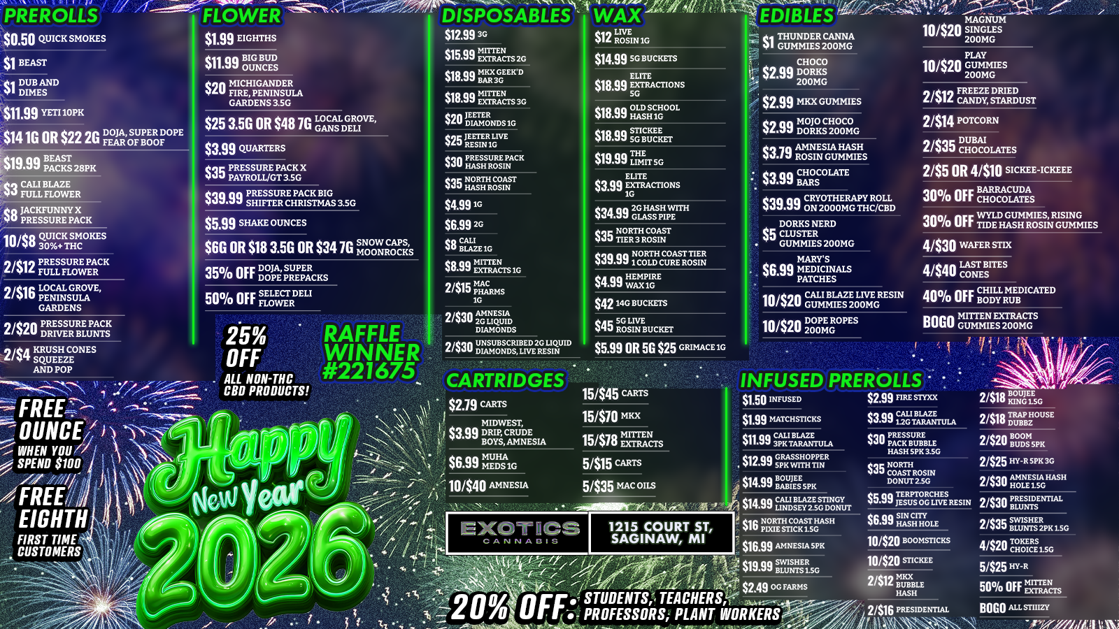 PREROLLS 1 $050 QUICK SMOKES $1 BEAST FLOWER ate $1.99 EIGHTHS DISPOSABLES WAX $12.99 30 $15.99 mENas 20 .1721.11 $112 LIVE $14.99 SG BUCEETS $18.99 Ts 30 0.99 BEAST S 28pK Co CALI BLAZE 99 FULL FLOWER JACKFUNNY X to PRESSURE PACK $399 QUARTERS $18.99 rGaRAcTioNs $19.99 HASHIGOOL $18.99 SG BUCfET $19.99 TmErr. sc EDIBLES -.2di THUNDER CANNA 91 GUMMIES 200MG CHOCO $2.99 DOOMS $2.99 MKX GUMMIES $35 NORTH COAST HASHROSIN $4.9910 2412 CANDY DRIED 2414 POTCORN 2/$35 gt-r I OLATES 2/55 OR 4/$10 SICKEE-ICKEEE RACUDR 30 OFF BAO CHCOLATEA S $599 SHAKE OUNCES $6.99 20 $6G OR $18 3.5G OR $34 7G SNOW $839 ElaIrCTS1G 2415 pita SG 244rgrE NES $atin 2G HASH WITH Oa GLASS PIPE eqr NORTH COAST clail TIER 3 ROSIN NORTH COAST TIER $39.99 1 COLD CURE ROSIN $4.99 1r 4/530 WAFER STDC MARYS MEDICINALS PATCHES $4214G BUCKETS $45 SRGOSLIN BUCKET $5.99 OR 5G $25 GRIMACEIG v . ALL NON-THC CBD PRODUCTS 15/545 was 15/$78 mEruars $6.99 MEDS1G 10440 AMNESIA EIGHTH FIRST TIME. CUSTOMERS 5/$15 CARTS 5/535 mac OILS eatSW115111-0 INFUSED PREROLLS $1.50 INFUSED $1.99 MATCHSTICKS $11.99 BLADuLFNLJE $12.99 GRASSHOPPER $14.99 FAIBuigspic $2.99 ME snxx 2/$18 oGELEs. sopa CALI BLAZE vtift TRAP HOUSE 11117 12GTARANTULA V av DUBBZ $30 PRESSURE PACK BUBBLE HASH SPK 3.SG $35 ILZITROSIN $14CiA an CALI BLAZE STINGY .99 LINDSEY ZSG DONUT Oa $16Nom COAST glkli PIXIE STICK LSHASHG $16.99 AMNESIA SPK $6.99 HASH HOLE110/$20 soomsnacs 11420 ragise 2412 swam HASH 2/$16 PRESIDENTIAL 5/$25 HT-R SO OFF Is BOGO Aasnurf /  RAFFLE WINNER: #221675 won the Monster XL Speakers! Claim by tomorrow (12/31)Stock up for NYE:$0.50 Pre-rolls$1.99 Eighths$3.99 Concentrates$4.99 DisposablesBOGO STIIIZY & Mitten Extracts  Full deals in the picOpen 9am-10pm  1215 Court St, Saginaw