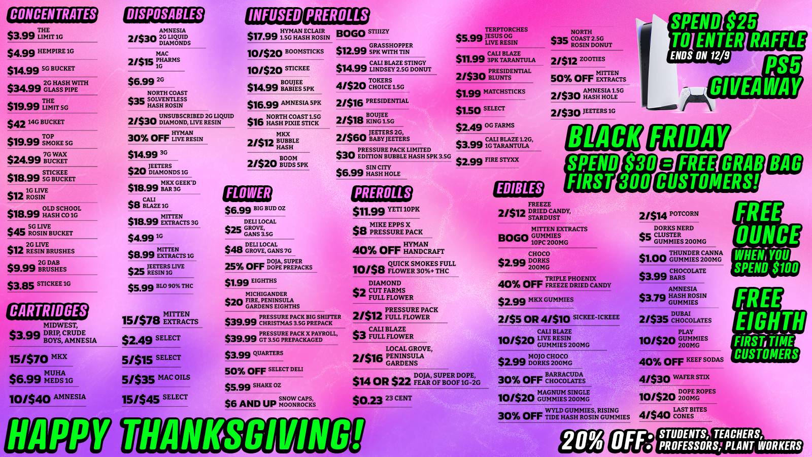 CONCENTRATES $3.99 TLIHMEIT 1G $499 HEMPIFtE 1G $14.99 SG BUCKET $34.99 2GLASSPHI PW TE $19.99 rimErr sc $42 14G BUCKET $19.99 SMOKE SG $2499 7B0ucvKETAx STICKEE $18.99 sKET 1G LIVE an ROSIN $18.99 OLDHSCCItrigL a a. SG LIVE 440 ROSIN BUCKET 2G LIVE $12 RESIN BRUSHES $9.99 2BGRUGSHES $3.85 STICKEE 1G CARTRIDGES MIDWEST $aaa DRIP CRUDE . BOYS AMNESIA 15/$70 MKX $6$6.99MUHA .vv MEDS 1G 10/540 AMNESIA DISPOSABLES AMNESIA 2/$30 TS LIQUID DIAMONDS MAC 2/515 PHARMS 1G $6.99 2G NORTH COAST esac SOLVENTLESS gra HASH ROSIN 2/$30 rSTSCRI LBEDRISLgUID 30 OFF LIVE RESIN $14.99 3G JEETERS DIAMONDS1G $18.99 MKX3GGEEKD $8 CALI 4tI BLAZE 1G MITTEN $15.99 EXTRACTS 30 $4.991G MITTEN $8.99 w $25 IREEVINTGL I V E $$BB BLO 90 THC sa MITTEN 15/$/ts EXTRACTS $2.49 SELECT 5/515 SELECT 5/535 MAC OILS 15/545 SELECT HAPPY HYMAN ECLAIR $17.991.5G HASH ROSIN BOLO STIZY 10/520OB OMSTICKS 10/520 STICKEE $14.99 BOUJEE $16.99 AMNESIA SPK Anna NORTH COAST 1.50 lb HASH PIXIE STICK MKX 2/ti HASH BUBBLE nt 2/$20 ngrSPK $6.99 BIG BUD OZ DELI LOCAL $25 GROVE GANS 3.5G $12$12.99 GRASSHOPPER .vv SPK WITH TIN $14.99 CALL BLAZE 41541520 TOKERS 40 CHOICE 1.50 21$16 PRESIDENTIAL 2/52/518 BOUJEE 10 KING 1.56 a JEETERS 2G 21$ou BABYJEETERS PRESSURE PACK LIMITED $30 EDITION BUBBLE HASH SPK 3.5G SIN CITY $6.99 HASH HOLE $48 IGTRIOT GANS 7G 25 OFF FlAilutZtas $1.99 EIGHTHS MICHIGANDER $20 FIRE PENINSULA GARDENS EIGHTHS $39.99 PRESSURE PACK BIG SHIFTER $39.va CHRISTMAS 3.5G PREPACK $39$39.99 PRESSURE PACK X PAYROLL .vv GT 3.50 PREPACKAGED $3.99 QUARTERS 50 OFF SELECT DELI $5.99 SHAKE 02 $6 AND UP MNOWNSTINGY PREROLLS $11.99 YETI 10PK $8 MIKE EPPS X 445 PRESSURE PACK HYMAN 40 Orr HANDCRAFT 10/58 Q.LU Ic A TC KE SRM300.7STEHULc L DIAMOND C5 CUT FARMS gys FULL FLOWER TERPTORCHES $5.00 J LESUS OG LIVE RESIN $11.99 3CpALKITBLAZETULA 2/$30 PRESIDENTIAL $1.99 MATCHSTICKS $1.50 SELECT $2.49 OG FARMS $3.99iCtil BLAZE 1.2G TARANTULA $2.99 FIRE STYXX An PRESSURE PACK 2/ It FULL FLOWER am. CALI BLAZE $3 FULL FLOWER LOCAL GROVE 2/$la PENINSULA In GARDENS pct IAt SUPER DOPE $14 OR $22 FEAR OF HOOF 1G-2G $023 23 CENT THANKSGIVINGll EDIBLES NORTH S35SlcCOAST 2.5G ROSIN DONUT 2/512 20 OTI ES MITTEN 50 OFF EXTRACTS 2/$30 Mgr 2/530 METERS 1G RS5 GIVEAWAY BLACK SPEND FIRST FRIDAY FREE GRAB CUSTOMERS FREEZE 21$12 21$12 DRIED CANDY STARDUST MITTEN EXTRACTS Bonn 10M20E G CHOCO $2.99 DORKS 200MG TRIPLE PHOENIX 40 OFF FREEZE DRIED CANDY $2.99 MKX GUMMIES 2/55 OR 4/$10 SICKEE-ICKEEE CALI BLAZE 10/520 LIVE RESIN GUMMIES 200MG MOJO CHOCO $2.99 DORKS 200MG BARRACUDA 30 Orr CHOCOLATES MAGNUM SINGLE 10/520 GUMMIES 200MG WYLD GUMMIES RISING 30 OFF TIDE HASH ROSIN GUMMIES 2/514 POTCORN DORKS NERD cm CLUSTER riv GUMMIES 200MG $1.00 GUMMIEESP200111A $3$3.99CHOCOLATE .VV BARS AMNESIA $3.20 HASH ROSIN sr GUMMIES DUBAI 2/533 CHOCOLATES PLAY 10/$20 GUMMIES 200MG 40 OFF KEEF SODAS 4/$30 WATER STDC 10/$20 ILOoPmEGROPES 4/$40 CIZITEBSITES FREE OUNCE WHEN YOU SPEND $100 FREE EIGHTH F CUSTOMERS STUDENTS TEACHERS PROFESSORS PLANT WORKERS /  THANKSGIVING & BLACK FRIDAY DEALS Exotics Saginaw has the BEST prices in town! Travel-friendly picks for the holiday: CARTS & DISPOSABLES$2.49 Select Carts$4.99 1g Disposables2/$15 Mac Pharms 1g Disposables$5.99 BLO 90% THC Disposables$6.99 2g Disposables EDIBLES$1 Thunder Canna Gummies 200mgBOGO Mitten Extracts Gummies INFUSED PRE-ROLLS$1.50 Select$1.99 MatchsticksBOGO STIIIZY 1215 Court St, Saginaw (989) 401-0344Stock up before you travel! 