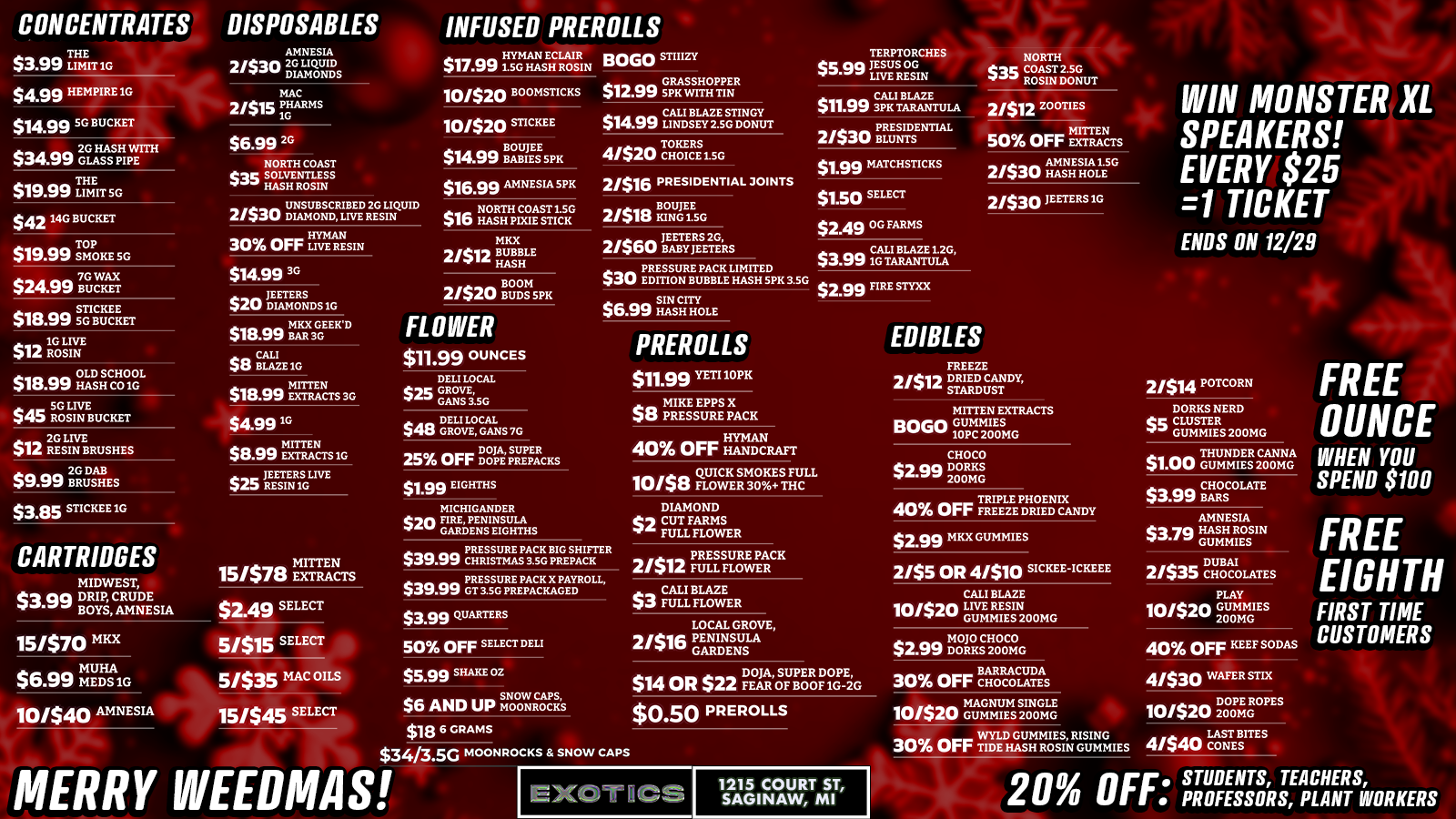 CONCENTRATES DISPOSABLES $3.99 TIC $4.99 HEMPIRE 1G $14.99 SG BUCKET - $34$34.99 20 HASH WITH .vv GLASS PIPE THE $19.99 LIMIT SG $42 1AG BUCKET $19.99 SMOKE SG $2499 Urn STICKEE $18.99 50 BUCKET $12 10 ROLIVE IA SIN OLD SCHOOL $18.99 HASH CO1G 50 LIVE $45 ROSIN BUCKET $12 2G LIVE WIde RESIN BRUSHES 2G DAB $9.59 BRUSHES $3.85 STICKEE 1G CARTRIDGES MIDWEST $30m . DRIP vai. ter BOYSCRUDE AMNESIA AMNESIA 21$30 20 LIQUID DIAMONDS MAC 21$15 PIG ARMS $6.99 2G NORTH COAST tvg SOLVENTLESS I HASH ROSIN UNSUBSCRIBED 2G LIQUID 21$30 DIAMOND LIVE RESIN a. HYM AN 30 Orr LIVE RESIN $3499 3G TEETERS $20 DIAMONDS 10 MKX BAR GEEWD $18.99 3G $e BLAZE 1G $18.99 MITTEN $18.99 EXTRACTS 30 $499 1G MITTE N $8.99 EXTRACTS 1G JEETERS LIVE $25 RESIN 10 MITTEN 15/$78 EXTRACTS $2.49 SELECT 1151$70 MKX $6.99 U $6.n MMEDH S A 1G 10/S40 AMNESIA 5/$15 SELECT 5/$35 MAC OILS 15/$45 SELECT INFUSED PREROLLS BOGO STBIZY $17.991.1 Y5 cmHASHAEc ROSIN 10/$20 BOOMSTICKS 10/$20 STICKEE BOUJEE $14.99 BABIES SPK $16.99 AMNESIA 5PK $16 NORTH COAST LSG 440 HASH PIXIE STICK MKX 2tt12 BASH UBBLE HASH 2/$20 VATSPIC FLOWER $11.99 OUNCES DELI LOCAL $25 GROVE CANS 3.5G $48 DELI LOCAL Sea GROVE GANS 7G DOJA SUPER AC 2S Orr DOPE PREKS $1.99 EIGHTHS MICHIGANDER $ills FIRE PENINSULA - GARDENS EIGHTHS $12.99 GRASSHOPPER 5 K WITH TIN $14.99 CALL BLAZE 4/$20 Teiligaso 21$16 PRESIDENTIAL JOINTS 2/$18 rtriso 21$60 BABY JEETERS ma PRESSURE PACK LIMITED $W EDITION BUBBLE HASH SPK 3.5G $se. SIN CITY 6.aU HASH HOLE PRESSURE PACK BIG SHIFTER $39.99 CHRISTMAS SSGPREPACK PRESSURE PACK X PAYROLL $39.99 GT 3.SG PREPACKAGED $339 QUARTERS 50 OFF SELECT DELI $509 SHAKE OZ SNOW CAPS $6 AND UP MOONROCKS $18 6 GRAMS PREROLLS $3413.5G MOONROCKS SNOW CA PS MERRY WEEDMAS $11.99 YETI IOPK a a MIKE EPPS X $8 PRESSURE PACK HYMAN 40 OrrHANDCRAFT TEEPTORCHEIb NORTH steal Ear nOsGIN ROSIN DONUT COAST2.SG CALI BLAZE $11.99 3PK TARANTULA PRESIDENTIAL 2/$s BLUNTS $1.99 MATCHSTICKS $1.50 SELECT $249 OG FARMS $3.99101 BLAZE 1.20 $2.99 FIRE STYXX QUICK SMOKES FULL 10/$8 FLOWER 30 THC DIAMOND el CUT FARMS FULL FLOWER 21$12 PRESSURE FULL FIAWER PACK a.. CALI BLAZE $3 FULL FLOWER LOCAL GROVE 20w PENINSULA lens GARDENS EDIBLES 21812 ZOOTIES 150 OFF rtatrs AMNESIA1SG 2/$30 HASH HOLE 2/$30 TEETERS LU FREEZE 21$12 DREED CANDK STARDUST MITTEN EXTRACTS BOGO GUMMIES 10PC 200MG CHOCO $2.99 DORKS 200MG TRIPLE PHOENIX 40 Orr FREEZE DRIED CANDY $2.99 MKX GUMMIES 2/$5 OR 4/$10 SICKEE-ICKEEE CALI BLAZE 10/$20 LIVER ESI GUMMIESN 200MG $2.99 Dr C IggIG DOJA SUPER DOPE BARRACUDA $14 OR $22 FEAR OF BOOT 1G-2G 30 OFF CHOCOLATES MAGNUM SINGLE 10/$20 GUMMIES200MG $0.50 PREROLLS 1215 COURT ST SAGINAW MI WYLD GUMMIES RISING 30 OFF TIDE HASH ROSIN GUMMIES WIN MONSTER XL SPEAKERS EVERY $25 1 TICKET ENDS ON 12/29 2/$14 POTCORN DORKS NERD Cc CLUSTER 1111. GUMMIES 200MG THUNDER CANNA $1.00 GUMMIES 200MG CHOCOLATE $3.99 BARS AMNESIA $30 HASH RESIN GUM DUBAI 2/$35 CHOCOLATES PLAY 10/$20 GUMMIES 200MG 40 OFF KEEF SODAS 4/$30 WAFER STIK DOPE 10/$20 zoom ROPES LAST BITES 41$40 CONES FREE OUNCE WHEN YOU SPEND $100 FREE EIGHTH FIRST TIME CUSTOMERS 20 OFF. SPROFESSORS APCLIIIIENRTSoll R KER S /  HOLIDAY DEALS @ Exotics Saginaw!  TOP 5 STEALS:$0.23 Pre-rolls (yes, 23 cents!)$1.99 Eighths$1 Gummies (Thunder Canna 200mg)BOGO Mitten Gummies$3.99 Quarters WIN A MONSTER XL SPEAKER!Every $25 spent = 1 raffle ticketDrawing Dec 29th! Saginaw | Open til 9pm exoticscannabisco.com[We had an oopsie with our last message! Please acknowledge that the deals reflected on this text is accurate! Happy Shopping!]