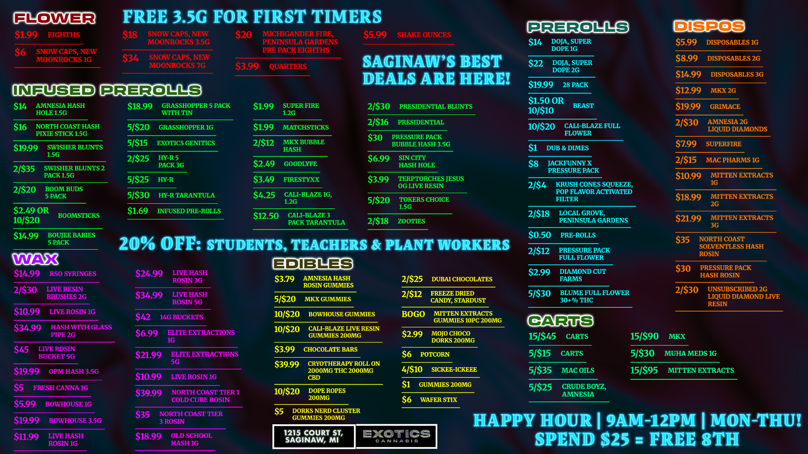 $6 SNOW CAPS NEW nnivROCKS 1G $14 AMNESIA HASH HOLE 1.5G $16 NORTH COAST HASH PIXIE STICK 1.5G 3.56 FOR FIRST TIMERS MOONROCKS 3.5G PENINSULA GARDEN- PRE PACK EIGHTHS $34 SNOW CAPS NEW MOONROCKS 7G $399 QUARTERS $19.99 SWISHER BLUNTS 1.5G 2/$35 SWISHER BLUNTS 2 PACK 1.5G 2/$20 BOOM BUDS 5 PACK $2.49 OR BOOMSTICKS 10/$20 $14.99 BOUJEE BABIES 5 PACK SAGIRTAWA5 EDIBAILS ARE I 11 EST HERE $18.99 GRASSHOPPER 5 PACK WITH TIN $1.99 SUPER FIRE 1.2G 2/$30 PRESIDENTIAL BLUNTS 2/$16 PRESIDENTIAL 5/$20 GRASSHOPPER 1G $1.99 MATCHSTICKS $30 PRESSURE PACK BUBBLE HASH 3.5G 5/$15 EXOTICS GENITICS 2/$12 MKX BUBBLE HASH 2/$25 HY-It 5 PACK 3G $6.99 SIN CITY HASH HOLE $2.49 GOODLYFE 5/$25 HY-R $3.49 FIRESTYXX $399 TERPTORCHES JESUS OG LIVE RESIN 5/$30 HY-R TARANTULA $4.25 CALI-BLAZE 16 I.2G 5/$20 TOKERS CHOICE 1.5G $1.69 INFUSED PRE-ROLLS $12.50 CALI-BLAZE 3 PACK TARANTULA 2/$18 ZOOTIES 20 BIM STUDENTS TEACHERS Sr PLANT WORKERS WAX 2/$25 DUBAI CHOCOLATES EDIBIZES1 . SYRINGES $24.99 LIVE HASH ROSIN 3G $3.79 AMNESIA HASH ROSIN GUMMIES 2/$30 LIVE RESIN BRUSHES 2G $3499 LIVE HASH ROSIN 5G 2/$12 FREEZE DRIED CANDY STARDUST 5/$20 MKX GUMMIES $10.99 LIVE ROSIN 1G $42 14G BUCKETS 10/$20 BOWHOUSE GUMMIES BOG MITTEN EXTRACTS GUMMIES 10PC 200MG $34.99 HASH WITH GLASS PIPE 2.G 10/$20 CA1.1-BLAZE LIVE RESIN GUMMIES 200MG $6.99 ELITE EXTRACTIONS 1G $2.99 MOJO CHOCO DORKS 200MG $45 LIVE ROSIN BUCKET 5G $3.99 CHOCOLATE BARS $21.99 ELITE EXTRACTIONS 5G $6 ParcoRN $39.99 CRYOTHERAPY ROLL ON 2000MG THC 2000MG CBD $19.99 OPM HASH 356 4/$10 SICKEE-ICKEEE $10.99 LIVE ROSIN 16 $1 GUMMIES 200MG $5 FRESH CANNA IG $39.99 NORTH COAST TIER 1 COLD CURE ROSIN 10/$20 DOPE ROPES 200MG $6 WAFER sin x $5.99 BOWHOUSE 1G $5 DORKS NERD CLUSTER GUMMIES 200MG $35 NORTH COAST TIER 3 ROSIN HAPPY $19.99 BOWHOUSE 3.5G 1215 COURT ST SAGINAW MI EXOTICS CANNABIS $11.99 LIVE HASH ROSIN 16 $18.99 OLD SCHOOL HASH 1G $14 DOJA SUPER DOPEIG $22 DOJA SUPER DOPE 26 $19.99 28 PACK $1.50 OR BEAST 1000 10/520 CALI-BLAZE FULL FLOWER $1 DUB DIMES $8 JACKFUNNY X PRESSURE PACK 2/$4 KRUSH CONES SQUEEZE POP FLAVOR ACTIVATED FILTER 2/518 LOCAL GROVE PENINSULA GARDENS $0.50 PRE-ROLLS 2/512 PRESSURE PACK FULL FLOWER $2.99 DIAMOND CUT FARMS 5/$30 BLUME FULL FLOWER 30 THC CARTS 15/$45 CARTS 5/$15 CARTS 5/535 MAC OILS 5/$25 CRUDE BOYZ AMNESIA $5.99 DISPOSABLES 16 $8.99 DISPOSABLES 2G $14.99 DISPOSABLES 3G $12.99 MKX 2G $19.99 GRIMACE 2/530 AMNESIA 2G LIQUID DIAMONDS $7.99 SUPERFIRE 2/$15 MAC PHARMS 16 $10.99 MITTEN EXTRACTS 1G $18.99 MITTEN EXTRACTS 2G $21.99 MITTEN EXTRACTS 3G $35 NORTH COAST SOLVENTLESS HASH ROSIN $30 PRESSURE PACK HASH ROSIN 2/530 UNSUBSCRIBED 2G LIQUID DIAMOND LIVE RESIN 15/$90 MKX 5/$30 MUHA MEDS 1G 15/$95 MITTEN EXTRACTS HOURIMM-121PM I MON-IHUY SIPIEND $25 ri FREE 8 H /  Friday the 13th Deals  Exotics Saginaw Your luck just changed. HAPPY HOUR | MON-THU from 8am to Noon:FREE 8TH when you spend $25 Carts: 15/$45 | 5/$15 | 5/$25 Crude Boyz & Amnesia Dabs: $42 14g Buckets | $11.99 Live Hash Rosin 1g Edibles: BOGO Mitten Gummies | $1 Gummies 200mg Dispos: $5.99 1g | $8.99 2g | 2/$15 Mac Pharms Flower: $1.99 Eighths | $5.99 Shake Oz1215 Court St | 21+
