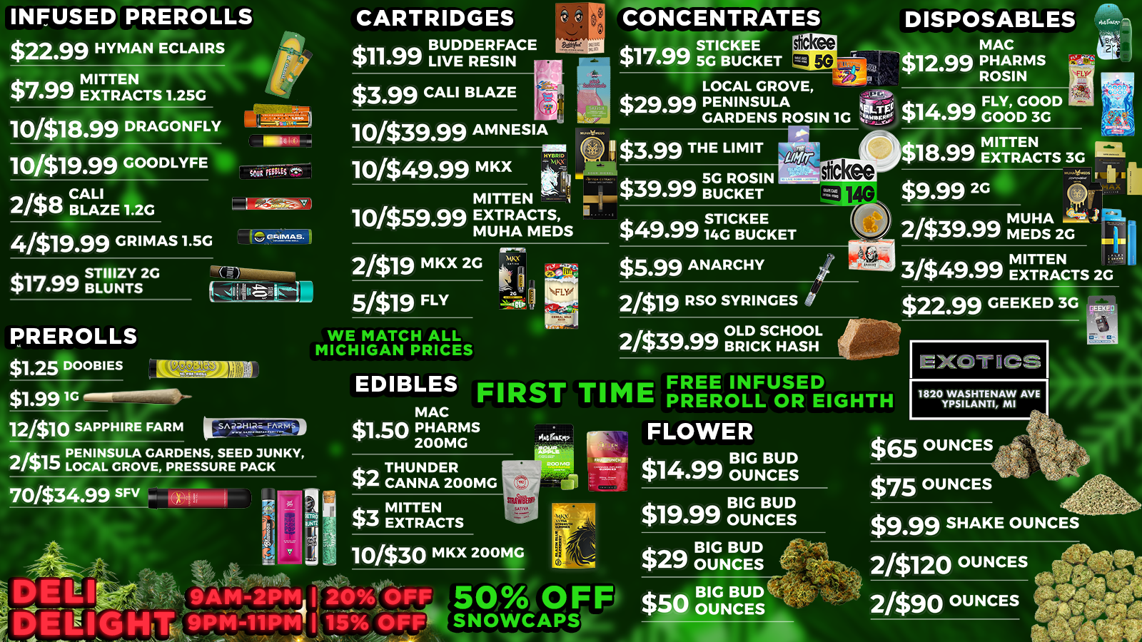 INFUSED PREROLLS CARTRIDGES CONCENTRATES DISPOSABLES $22.99 HYMAN ECLAIRS $3.99 CALI BLAZE 10418.99 DRAGONFLY 10319.99 GOODLYFE 238 CBALALZI E1.2G 4/$19.99 GRIMAS1.5G 10339.99 AMNESIA 10349.99 MKX 101$59.99 MITTEN EXTRACTS MUHA MEDS LOCAL GROVE $2999 PENINSULA GARDENS ROSIN 1C we GOOD $14.99 GOOD OOD 3G H TRIO 2/$39.99 MEDS2G MUHA Sk4 2/$19 MKX 2G 5/$19 FLY at $22.99 GEEKED 3G PREROLLS WE MATCH ALL MICHIGAN PRICES $1.25 DOOBIES LtilZWE EXOTICS EDIBLES FIRST SA aal-lIRE. FARMiF FREE INFUSED PREROLL OR EIGHTH FLOWER 1820 WASHTENAW AVE YPSILANTI MI 23PENINSULA GARDENS SEED JUNKY 17 LOCAL GROVE PRESSURE PACK 7033499 SFV poi BIG BUD $14.99 OUNCES $19.99 OUNCES $29 OUNCES $65 OUNCES 2/$120 OUNCES 2/$90 OUNCES /  HOLIDAY DEALS @ Exotics Saginaw!  TOP 5 STEALS:$0.23 Pre-rolls (yes, 23 cents!)$1.99 Eighths$1 Gummies (Thunder Canna 200mg)BOGO Mitten Gummies$3.99 Quarters WIN A MONSTER XL SPEAKER!Every $25 spent = 1 raffle ticketDrawing Dec 29th! Saginaw | Open til 9pm