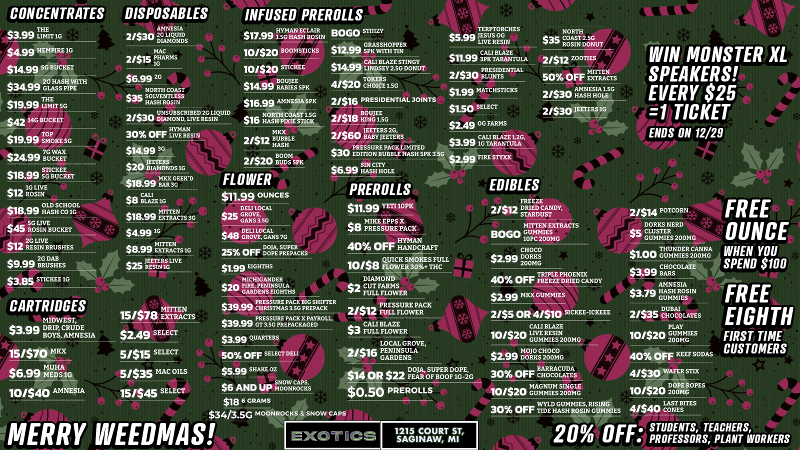 CONCENTRATES $3.99 InT1G $4.99 HEMPIRE1G $14.99 5G BUCKET DISPOSABLES $19.99 THumErr sc $ 4214G BUCKET $19.99 SMOKE .5G $2499 7BGtrcwg MAC 2/$15 PgARms INFUSED PREROLLS BOLO STIIIZY $17.9915G HASECHROSRIN 2.99 sGpRASSHOPPER 10/520 BOOMSTICKS K WITH TIN 10/$20 STICKEE $14.99 CALL BLAZES IEYAG DOGY $6.99 2G NORTH COAST S35 SOLVENTLESS 1n HASH ROSIN UNSUBSCRIBED 2G LIQUID 21530 DIAMOND LIVE RESIN 30 OFF LIVE RESIN $16.99 AMNESIA SPK $16 NORTH COAST 1.5G -1 HASH PIXIE STICK MKX 2/41 BUBBLE ...a HASH 4/$20 TCHICE0Ig1.50 21516 PRESIDENTIAL 3OINTS 21$18 NITNG150 a JEETERS2G 21$0u BABYJEETERSa a1G TARANTULA CALI BLAVE L2G aa PRESSURE PACK LIMITED $3.n $su EDITION BUBBLE HASH5PK3.5G $2.99 FIRE STYXX $1.99 MATCHSTICKS $1.50 SELECT $2.49 S TAMS 21512 ZOOTIES MITTEN 50 Orr EXTRACTS 2.f$30 AmHASNHESHIcAL1E.SG 21530 JEETERS1G $18.99 SnGILKECIET WIN MONSTER XL SPEAKERS EVERY $25 1 TICKET ENDS ON 12/29 4 $18.99 OLDHSCCHOGIGGL $$45 5G LIVE 40 ROSIN BUCKET 41110 2G LIVE $12 RESIN BRUSHES $9.99 NOSHES $3.85 STICKEE1G PREROLLS s1.99 YETI1OPR EDIBLES 21514 POTCORN FREE OUNCE 25 OFF iingtigicKs $1.99 EIGHTHS $39.99 QUICK SMOKES FULL 10/$8 FLOWER 30 THC DIAMOND Col CUT FARMS Ir FULL FLOWER $1.00 GUMMIES200MG $3.99 CHOCOLATE WHEN YOU SPEND $100 CARTRIDGES 10/$40 AMNESIA 5/$15 SELECT 5/535 MAC OILS 15/545 SELECT PRESSURE PACK SHIFTER TMAS aa P GRESSURE PACK X PAYRLL $39..arvo T3.5G PREPACKAGED O $3.99 QUARTERS illr / 50 OFF SELECT DELI rli $5.99 SHAKE 02 $6 AND UP Worgitcdouct $186GRAMS $34/3.5c MOONPOCALOW CAPS MERRY WEEDMAS $0.50 PREROLLS $2.99 MKX GUMMIES 2/$5 OR 4/$10 SICKEE-ICKEEE CALI BLAZE 10/$2LIVE RSIN 0 GUMMEIES200MG $2.99 DM401281 DUBAI 21$413 CHOCOLATES PLAY 10/$20 GUMMIES 200MG 4040 OFF KEEF SODAS 30 OFF CBCCOMEAs 4/530 WAFER STIX MAGNUM SINGLE 101$20 GUMMIES200MG 10/520 2D000PmEOPES WYLD GUMMIES RISING 30 OFF TIDE HASH ROSIN GUMMIES 4/$40 CONES EXOT 4CS 1215 COURT ST SAGINAW MI FREE EIGHTH FIRST TIME CUSTOMERS 20 OFF. SPROFESSORS APCLHAENRICIFIll R KER S /  WEEDMAS BUNDLES ARE HERE! $50 Holiday Bag - 12+ items including moonrocks, flower oz, cart, disposables & more!$99 BIG BAG - 15+ items loaded with rosin, 7g flower, moonrocks, carts, edibles & swag!Limited quantities - grab yours before they're gone! 1215 Court St, Saginaw (989) 401-0344