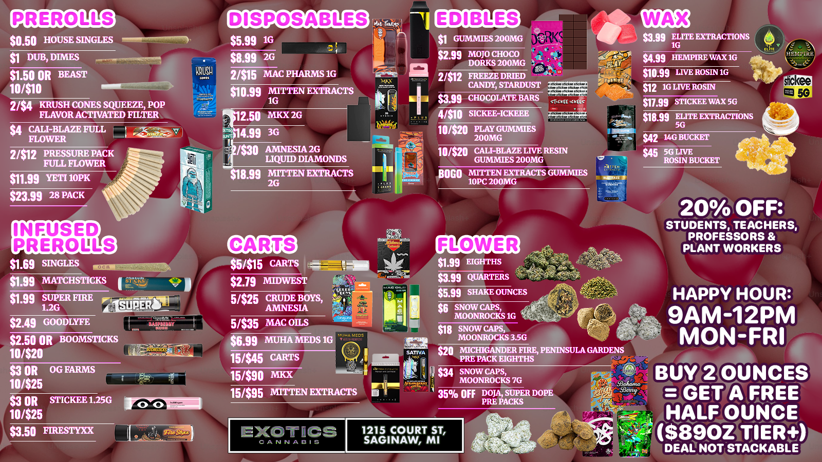 $0.50 HOUSE SINGLES $1 DUB DIMES $1.50 OR BEAST 10410 $5.99 1G 2/54 KRUSH CONES SQUEEZE POP FLAVOR ACTIVATED FILTER $4 CALI-BLAZE FULL FLOWER . $8.99 2G qg 2/915 MAC PHARMS 1G $10.99 MITTEN EXTRACTS 1G Pilt12.50 7014.99 /$30 2/$12 PRESSURE PACK FULL FLOWER $11.99 YETI 10PK $23.99 28 PACK MKX 2G 3G AMNESIA 2G LIQUID DIAMONDS $19.99 MITTEN EXTRACTS 2G $1.69 SINGLES $1.99 MATCHSTICKS 1 71-t. $1.99 SUPER FIRE j 1.2G SUPER S $2.49 GOODLYFE $2.50 OR BOOMSTICKS 10/$20 $3 OR OG FARMS 10425 $3 OR STICKEE 1.25G 10/525 iricrolmga $3.50 FIRESTYXX 55/515 CARTS $2.79 MIDWEST 5/525 CRUDE BOYS AMNESIA 5/535 MAC OILS GUMMIES 200MG $2.99 MOJO CHOCO tit ... DORKS 200MG . PI 2/$12 FREEZE DRIED 1--rnallik.. CANDY STARDUST 1A $3.99 CHOCOLATE BARS 4/510 SICKEE-ICKEEE 10/$20 PLAY GUMMIES 200MG .94s104ysiolk -711-.C1cElac $3.99 ELITE EXTRACTIONS 1G $4.99 HEMPIRE WAX 1G $10.99 LIVE ROSIN 1G $12 1G LIVE ROSIN $11.99 STICKEE WAX 5G 10/$29 CALI-BLAZE LIVE RESIN GUMMIES 200MG 9060 MITTEN EXTRACTS GUMMIES 10PC 200MG $18.99 ELITE EXTRACTIONS 5G $42 14G BUCKET $45 5G LIVE ROSIN BUCKET 2014 OFF STUDENTS TEACHERS PROFESSORS PLANT WORKERS FLOWER . $6.99 MUHA MEDS 1G 15445 CARTS 15/$90 mu 15/$95 MITTEN EXTRACTS rocs sJr..v..k WI .T177 El IF 4 35 OFF DOJA SUPER DOPE PRE PACKS $1.99 EIGHTHS $3.99 QUARTERS $6.99 SHAKE OUNCES $5 SNOW CAPS MOONROCKS 1G $18 SNOW CAPS MOONROCKS 3.5G HAPPY HOUR 9AM-12PM MON-FRI $20 MICHIGANDER FIRE PENINSULA GARDENS PRE PACK EIGHTHS $34 SNOW CAPS MOONROCKS 7G 1215 COURT ST SAGINAW MI MaAanusg. TeX .S1.eyij /EA uY S OUNCES GEN 4 FREE HALF OUNCE $13.94fl TIER DEM NOT STACKABLE /  FALL IN LOVE WITH SAVINGS Exotics Saginaw Valentine's Specials! 20% OFF Students, Teachers & Plant Workers Happy Hour 9AM-12PM Mon-Fri Buy 2oz = FREE Half Oz ($89 tier+)CUPID'S PICKS: $1 Gummies 200mg $1.99 Eighths $1.69 Infused Singles 5/$15 Carts 2/$15 Mac Pharms 1g DisposablesShop: exoticscannabisco.com Saginaw | (989) 401-0344