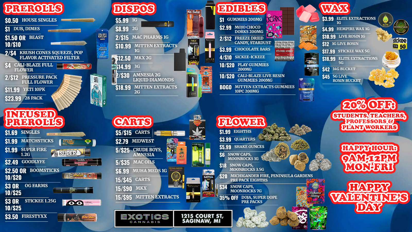RR-ER-oars DISPOS 14 EDIBLES $1 DUB DIMES $1.50 OR BEAST 10410 tKX 244 KRUSH CONES SQUEEZE POP FLAVOR ACTIVATED FILTER $1 GUMMIES 200MG . $2.99 MOJO CHOCO a it 2312 DORKS 200MG 14 i it FREEZE DRIED 44. . la L I Om CHOCOLATE BARS 1-Ni149 CANDY STARDUST . 1 arc . tk efS 4/$10 SICKEE-ICKEEE $10.99 LIVE ROSIN 16 $12 16 LIVE ROSIN $17.99 STICKEE WAX 5G $42 14G BUCKET $45 5G LIVE ROSIN BUCKET Om YETI 10PK $23.99 28 PACK BOGO MITTEN EXTRACTS GUMMIES 10PC 200MG INFUSED PREROLLS $1.69 SINGLES CARTS STUDENTS TEACHERS PROFESSORS13 PLIANT WORKERS $2.79 MIDWEST $2.49 GO ODLYFE $3 OR OG FARMS 10425 5/$35 MAC OILS $6.99 MUHA MEDS 1G 15445 CARTS $1.99 EIGHTHS $3.99 QUARTERS $6.66 SHAKE OUNCES $6 SNOW CAPS MOONROCKS 1G t $18 SNOW CAPS MOONROCKS 3.5G $20 MICHIGANDER FIRE PENINSULA GARDENS PRE PACK EIGHTHS 15/$90 MKX 15/$95 MITTEN EXTRACTS 35 OFF DOJA SUPER DOPE PRE PACKS HAPPY VALENTINES $3.50 FIRESTYXX 17/ Y. V 1215 COURT ST SAGINAW MI /  EXOTICS SAGINAW VALENTINE'S WEEKEND  $1.99 Eighths $3.99 Quarters 5/$15 Carts $1 200mg Gummies $2.50 or 10/$20 BoomsticksGrab your flower, carts & sweet treats Best deals in Saginaw. Shop now before it's gone.