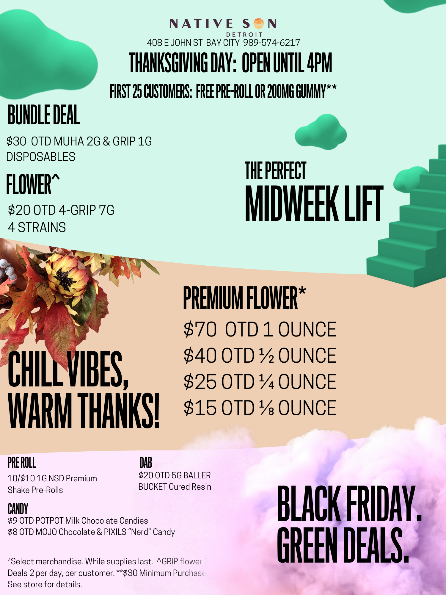 Is BUNDLE DEAL THANKSGIVING DAY OPEN UNTIL 4PM FIRST 25 CUSTOMERS FREE PRE-ROLL OR 100MG GUMMY $30 OTD MUHA 2G GRIP 1G DISPOSABLES FLOWER $20 OTD 4-GRIP 7G 4 STRAINS NATIVE S N 408 E JOHN ST BAY CDIN R989T-574-6217 PREMIUM FLOWER $70 OTD 1 OUNCE CHILLIIBES $$ 42 50 OTD //42 OUNCE WARM THANKS $15 OTD 1/8 OUNCE PRE ROLL DAB 10/$10 1G NSD Premium Shake Pre-Rolls CANDY THE PERFECT MIDWEEK LIFT $20 OTD 5G BALLER BUCKET Cured Resin $9 OTD POTPOT Milk Chocolate Candies $8 OTD MOJO Chocolate PIXILS Nerd Candy Select merchandise. While supplies last. GRIP flower Deals 2 per day per customer. $30 Minimum Purchas See store for details. BLACK FRIDAY. GREEN DEALS. / GREEN WEDNESDAY DEALS START TOMORROW!OPEN ON THANKSGIVING DAY 10A - 4P1ST 25 Customers:Free 1G LSF All-Flower Titty Sprinkle Pre-Roll or 200MG Choice Chew Gummyw/$30 spend*50% OFF JEETER PRODUCTS$5 OTD GRIP 1G Liquid/Live Resin Cart$9 OTD GRIP 1G Liquid/Live Resin Vape2/$5 200MG CHOICE CHEW GUMMY8/$12 100mg CHOICE CHEW GUMMYGREENWEDNESDAY, BLACK FRIDAY, CYBER MONDAY DEALS END Tuesday 12/2*1 Deal per Customer, while supplies last.  Restrictions Apply.  See store for Details