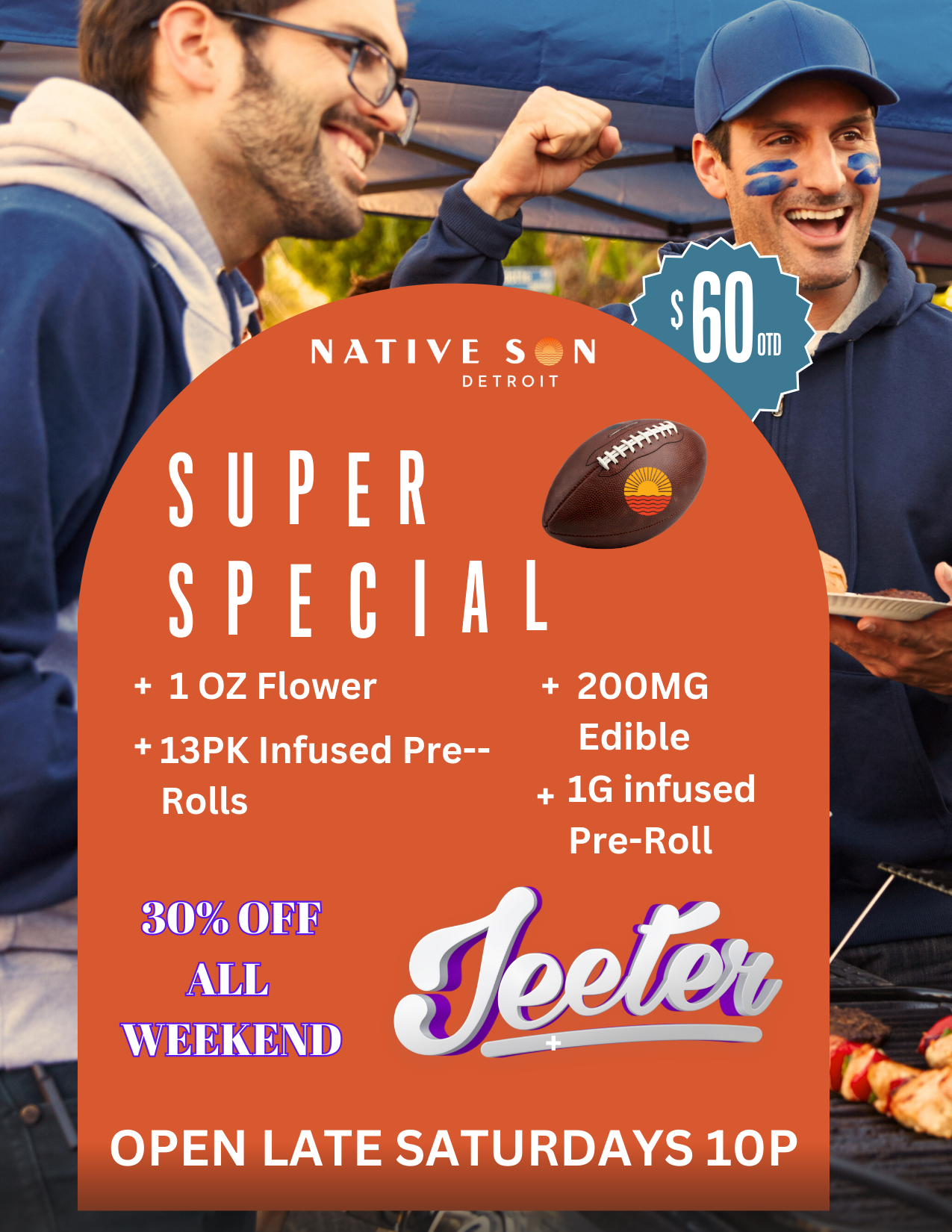 NATIVE S N DETROIT SUPER SPECIAL 10Z Flower 13PK Infused Pre--Rolls 200MG Edible 1G infused Pre-Roll WEEKEND OPEN LATE SATURDAYS 10P / Get your 1st TOUCHDOWN @NATIVE SON IN BAY CITY!Grab your first sure betwith this $60 BUNDLE for SUPER BOWL LX 60!Get an EXTRA Pre-Roll when you buy this Super Deal TODAY!1 MORE DAY FOR 30% OFF ALL JEETER PRODUCTS!OPEN UNTIL 7P TODAY!