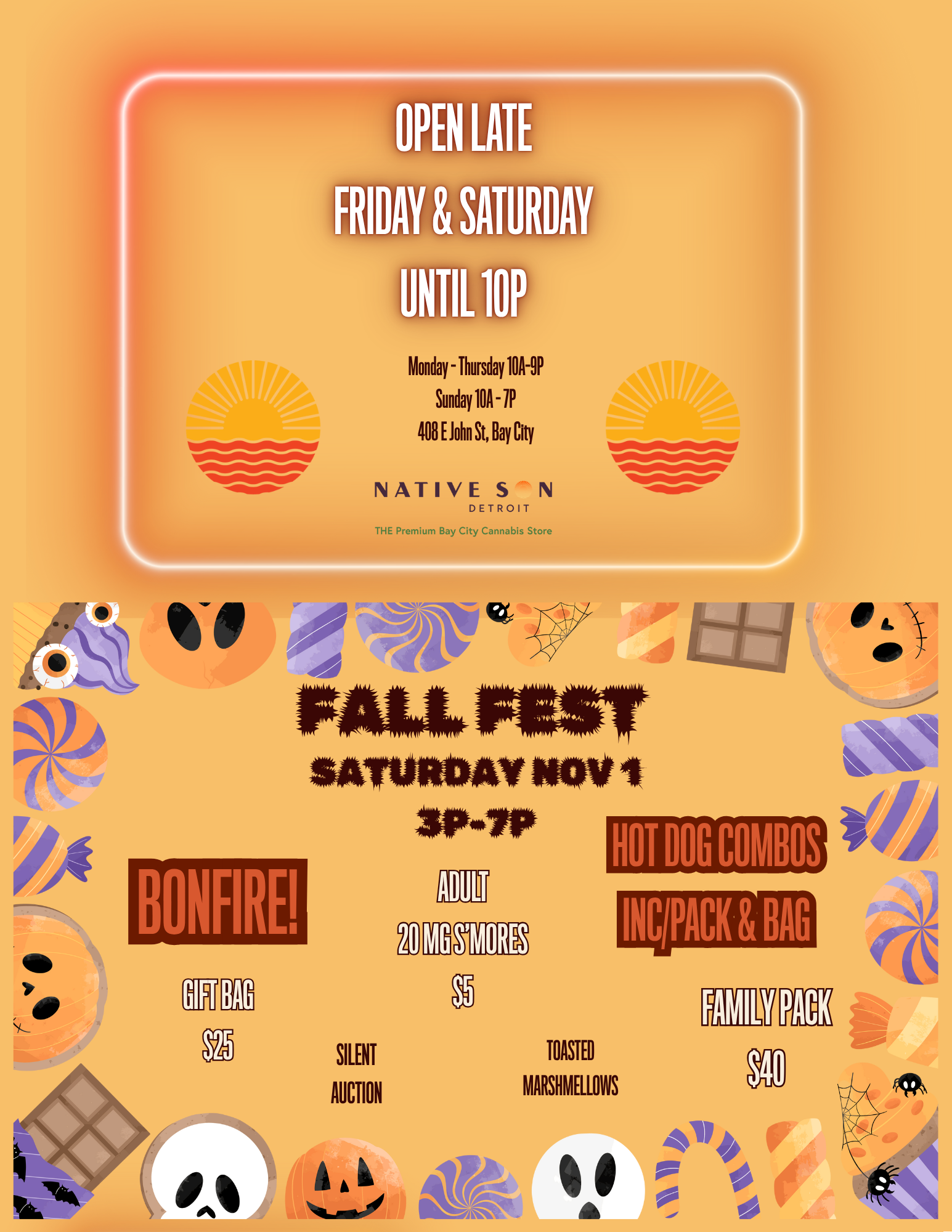11110101. -411110110.- OPEN LATE RIDAY SATURDA UNTIL 10P Monday - Thursday 1011-9P Sunday 104 - 1P 408 E John St Bay City NATIVE S N DETROIT THE Premium Bay City Cannabis Store --4101NOMP-BONFIRE SAllililWir WW1 3P4P SILENT AUCTION WORE HOT DOG COMBOS TOASTED MARSHMELLOWS INC PACK BAG 411 sow A / NATIVE SON DETROIT IS..... OPEN UNTIL 10PM: FRIDAY & SATURDAY MIDLAND STREET SPECIAL: 8P -10P FRIDAY & SATURDAY NIGHTS $15 1G NSD Pre-Roll 1G Quasi Infused Pre-Roll 100MG Choice Chew Gummy 1G Cheech & Chong Vape Cart OR $20 Swap out the C&C Cart for the NEW FUSION Terpene Loaded 1G Cart*****WEEKLY DEALS NOW ACTIVE 10/23-10/29*****STOP BY NEXT SATURDAY FOR FALL FEST!3P-7P