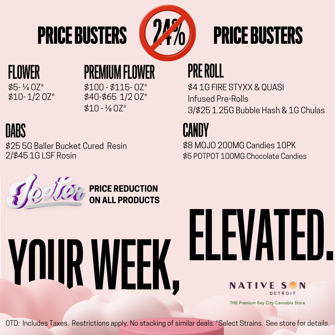 PRICE BUSTERS 910 PRICE BUSTERS FLOWER PREMIUM FLOWER PRE ROLL $5- 07 $10- 1/2 OZ $100 - $115- 07 $40-$65 1/2 OZ $10 - 07 $410 FIRE STYXX QUASI Infused Pre-Rolls 3/$251.250 Bubble Hash 1G Chulas DABS CANDY $25 5G Bailer Bucket Cured Resin $8 MOJO 200MG Candies 10PK 2/$451G LSF Rosin $5 POTPOT 100MG Chocolate Candies I r fi n iiit PRICE REDUCTION 4 v vjft. ON ALL PRODUCTS YAIIR WEEK ELEVATE NATIVE S N DETROIT THE Premium Bay City Cannabis Store D OTD Includes Taxes. Restrictions apply. No stacking of similar deals. Select Strains. See store for details. / HAPPY NEW YEAR! from NATIVE SON DETROIT IN BAY CITY!Combatthat 24% tax increase with these great deals and more in store!OPEN THIS TEXT BLAST AND THEN SHOW YOUR BUDTENDER AND GET A 1G CHULA TARANTULA OR A BIG AZZ 200MG GUMMY!*  SPEND $75 OTD ON YOUR ORDER AND GET BOTH! *DEAL ENDS MONDAY 1/12/2026 @ 7:59P.M.2/$35 OTD MUHA MED & FUSION 2G DISPOSABLES $45 OTD DISPOSABLE BUNDLE DEAL:  1 MUHA, 1 FUSION 1 GRIP = 5G$45 OTD 28 PK LSF Pre-Rolls, Titty Sprinkles & Frosted Truffle Pie$12 OTD 2G Sensei Cured Resin$10 OTD 1/8OZ:  GODFATHER OG 26.4% THC$5 OTD 1G Cart:  Cheech & Chong, GRIP & Levitate2/$22 OTD 1G FUSION Carts from TRUE NORTH, 11 Flavors4/$25 OTD Gummies Buy 1 GET 50% off WYLD Gummies  ($15 OTD after discount)*Must be signed up to Native Son Detroit Text Mailing List to RedeemThese deals end Thursday 1/15/2026 