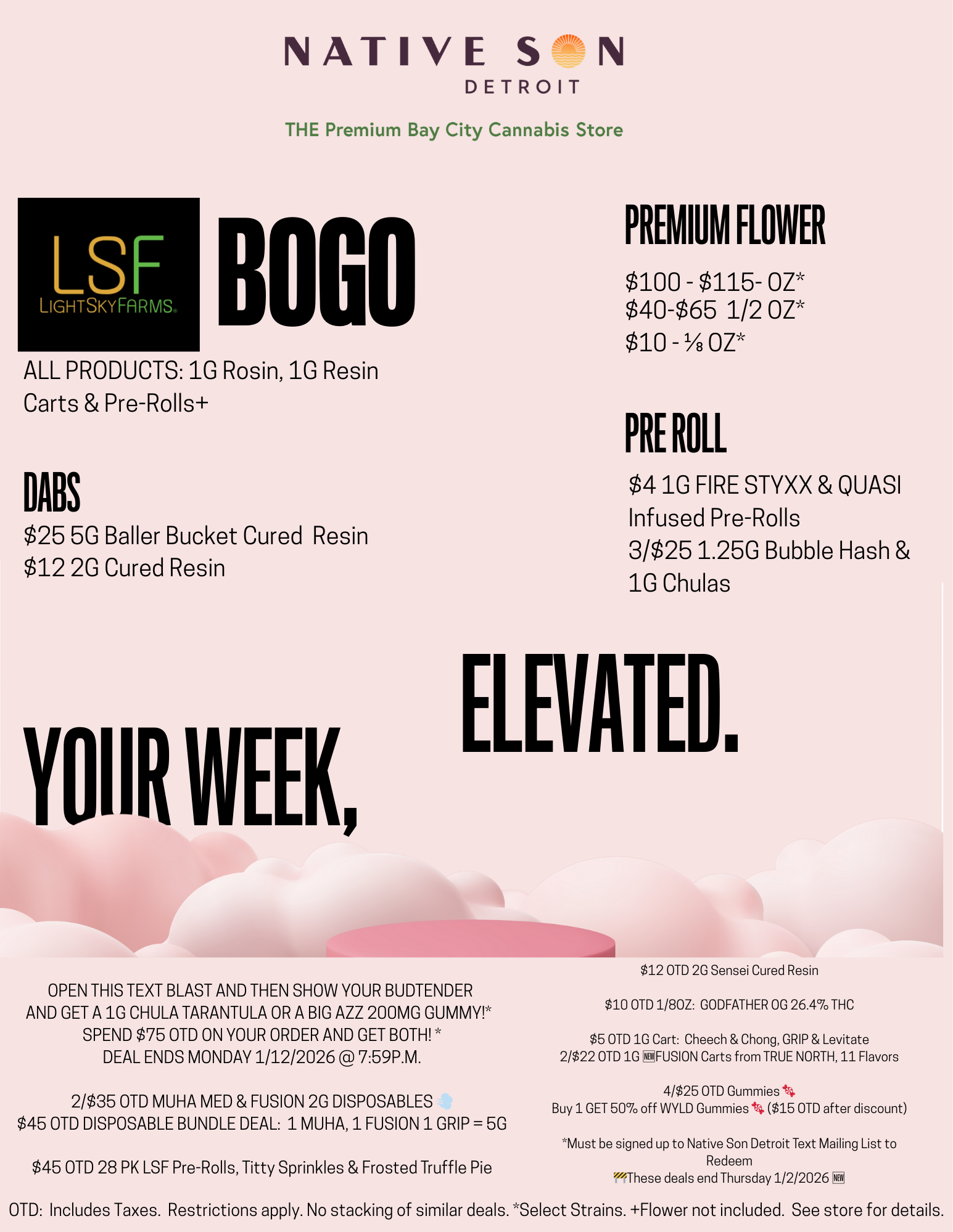 LSF LIGHTSKYFA R MS B NATIVE S N DETROIT THE Premium Bay City Cannabis Store 0 GO ALL PRODUCTS 1G Rosin 1G Resin Carts Pre-Rolls DABS $25 5G Baller Bucket Cured Resin $12 2G Cured Resin PREMIUM FLOWER $100 - $115- OZ $40-$65 1/2 OZ $10 - 1/8 OZ PRE ROLL $41G FIRE STYXX QUASI Infused Pre-Rolls 3/$251.250 Bubble Hash 1G Chulas YOUR WEEK ELEVATE D OPEN THIS TEXT BLAST AND THEN SHOW YOUR BUDTENDER AND GET A 10 CHULA TARANTULA OR A BIG All 200MG GUMMY SPEND $75 OTD ON YOUR ORDER AND GET BOTH DEAL ENDS MONDAY 1/12/2026 759P.M. 2/$35 OTD MUHA MED FUSION 2G DISPOSABLES $45 OTD DISPOSABLE BUNDLE DEAL 1 MUHA 1 FUSION 1 GRIP 5G $45 OTD 28 PK LSF Pre-Rolls Titty Sprinkles Frosted Truffle Pie $12 OTD 2G Sensei Cured Resin $10 OTD 1/80Z GODFATHER OG 26.4 THC $5 OTD 1G Cart Cheech Chong GRIP Levitate 2/$22 OTD 1G MFUSION Carts from TRUE NORTH 11 Flavors 4/$25 OTD Gummies tr4 Buy 1 GET 50 off WYLD Gummies $15 OTD after discount Must be signed up to Native Son Detroit Text Mailing List to Redeem These deals end Thursday 1/2/2026 OTD Includes Taxes. Restrictions apply. No stacking of similar deals. Select Strains. Flower not included. See store for details. / GREAT DEALS @ NATIVE SON DETROIT IN BAY CITY! LIGHT SKY FARMSALL PRODUCTS: BOGOFRIDAY & SATURDAY ONLYROSIN! RESIN! INFUSED PRE-ROLLS! CARTS!Combatthat 24% tax increase with these great deals and more in store! OPEN THIS TEXT BLAST AND THEN SHOW YOUR BUDTENDER AND GET A 1G CHULA TARANTULA OR A BIG AZZ 200MG GUMMY!* SPEND $75 OTD ON YOUR ORDER AND GET BOTH! * DEAL ENDS THURSDAY 1/22/2026 @ 7:59 P.M.  REFER-A-FRIEND DEALNSD Customers bring in a Friend! As a New Customer, if they spend $55 YOU get a FREE 7G of Flower**As a New Customer, if they spend $100 YOU get a FREE 14G of Flower**UP to 2 Refer-A-Friend Deals per Day!2/$35 OTD MUHA MED & FUSION 2G DISPOSABLES  $45 OTD DISPOSABLE BUNDLE DEAL: 1 MUHA, 1 FUSION 1 GRIP = 5G $45 OTD 28 PK LSF Pre-Rolls, Titty Sprinkles & Frosted Truffle Pie $12 OTD 2G Sensei Cured Resin $10 OTD 1/8OZ: GODFATHER OG 26.4% THC $5 OTD 1G Cart: Cheech & Chong, GRIP & Levitate 2/$22 OTD 1G FUSION Carts from TRUE NORTH, 11 Flavors 4/$25 OTD 200MGGummies  Buy 1 GET 50% off WYLD Gummies  ($15 OTD after discount) *Must be signed up to Native Son Detroit Text Mailing List to Redeem. One deal redeemable per customer.**Select Flower Strains.  Friend must be a new customer registered in the NSD system to be eligible for deal.  Restrictions apply.  See store for details.These deals end Thursday 1/22/2026 	