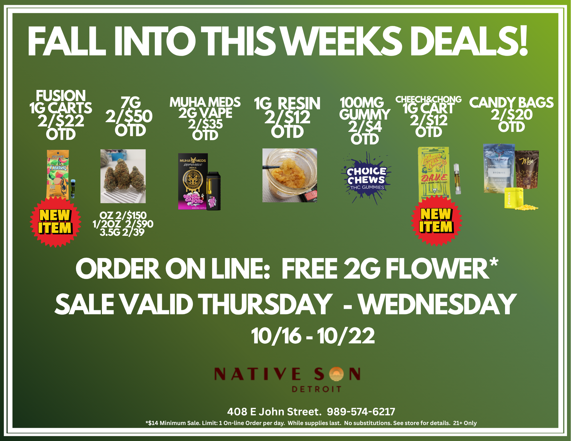 FALL INTO THISWEEKS DEALS FUSION 7G 1G2/1ES 2/D 30 0 D 0 OZ 2/$140 1/20Z 2/.590 3.5G 2/39 MUHA MEDS 2G riE 28 35 1GITSIN 100MG 2/ 12 GU 0 D 2 CHOICE CHEWS THC GUMMIES CANDi BA0 GS 2/ 2 0 D ORDER ON LINE FREE 2G FLOWER SALE VALID THURSDAY - WEDNESDAY 10/16 -10/22 NATIVE S PETRO 408 E John Street. 989-574-6217 $14 Minimum Sale. Limit 1 On-line Order per day. While supplies last. No substitutions. See store for details. 21 Only / Start this weekend off right! Get these specials and see what's new only at NATIVE SON Bay City! Stop by NSD Bay City for late night fun!  OPEN UNTIL 10PM: FRIDAY & SATURDAYMIDLAND STREET SPECIAL:8P -10P FRIDAY & SATURDAY NIGHTS$15 1G NSD Pre-Roll1G Quasi Infused Pre-Roll100MG Choice Chew Gummy1G Cheech & Chong Vape CartOR$20 Swap out the C&C Cart for the NEW FUSION Terpene Loaded 1G CartGET 2GFREE! ORDER ON-LINE $14 Minimum* nativesondetroit.com  2/$9 Five 200MG Gummy 2/$10 1 PIECE 200MG Gummy: Get 1Free! 2/$25 WYLD 200MG Gummy 2/$12 Cheech & Chong 1G Cart 3/$11 Quasi Infused 1G Pre-Rolls 2/$25 1G Glorious Cannabis Bubble Hash Infused Pre-Rolls 2/$60 Nug Run Sugar Sauce - 1g Disposable Vape 2/$65 .7G 5PK LSF Bubble Hash Infused Pre-Rolls *One (1) On-line Deal per day, per customer. $14 Minimum Spend. No stacking of discounts.  Strain selection(s) vary. While supplies last. Restrictions apply. See store for details. 