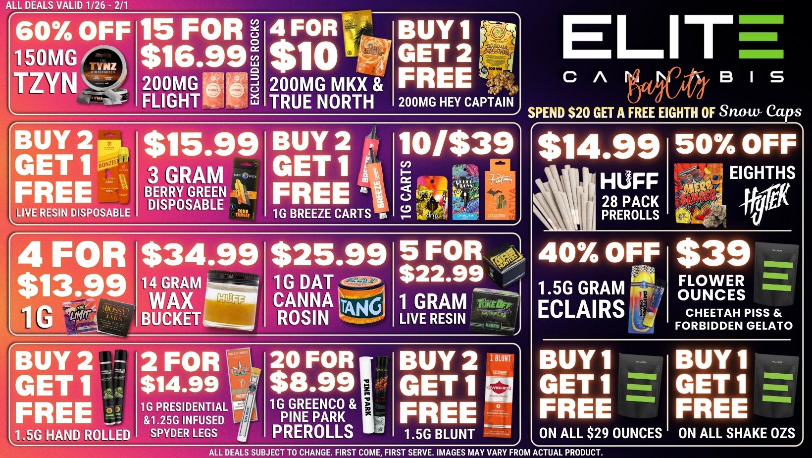 ALL DEALS VALID 1/26 - 2/1 60 OFF 150MG TZ 15 FOR 6 $16.99 ci 200MG FLIGHT 4 FOR $10 200MG MKX TRUE NORTH BUY 1 GET 2 FREE 200MG HEY CAPTAIN SPEND $20 GET A FREE EIGHTH OF Snow Caps ELITt s c A BUY 2 pp GET1-- FREE LIVE RESIN DISPOSABLE $15.99 3 GRAM BERRY GREEN 7 DISPOSABLE BUY 2 y9 GET1 iv FREE i 1G BREEZE CARTS 0. 10/$39 E g I 4 FOR $13.99 1 G 41711 $34.99 14 GRAM WAX HUFF BUCKET $25.99 1G DAT CANNA toKi ROSIN 5 FOR $22.99 1 GRAM LIVE RESIN BUY 2 - GET 1 FREE1G ... L1.5G HAND ROLLED 2 FOR - $14.99 f PRESIDENTIAL 1I11.25G INFUSED J SPYDER LEGS 20 FOR $8.99 G GREENCO PINE PARK PREROLLS BUY 2 1 GET 1 07 FREE 1.5G BLUNT - $14.99 HUFF 28 PACK PREROLLS 50 OFF EIGHTHS 40 OFF 1.5G GRAM iipr ECLAIRS $39 FLOWER OUNCES CHEETAH PISS FORBIDDEN GELATO BUY 1 GET 1 FREE ON ALL $29 OUNCES BUY 1 GET 1 FREE ON ALL SHAKE OZS ALL DEALS SUBJECT TO CHANGE. FIRST COME FIRST SERVE. IMAGES MAY VARY FROM ACTUAL PRODUCT. / 