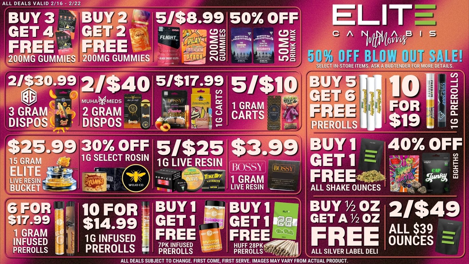ALL DEALS VALID 2/16 - 2/22 BUY 3 BU GET 4GE 200MG GUMMWS 200MG GUMMIES FREE FREE 5/$8.99 50 OFF FLIGHTcD v CD Lirm CO 2 esob. I F. ELIT I r111117 SELECT IN-STORE ITEMS. ASK A BUDTENDER FOR MORE DETAILS. 2/$30.992/$40 51$17-99 51$10 BUY 5 n1 r GET 6 3 GRA 2 GRAM Frt 1 GRAM CARTS FREE DISP DISPOS 0c PLL-ROLLS $217.99 30 OFF51$25 $3.99 BUY 1 1G LIVE RESIN - GET 17 15 GRAM ELITE LIVE RESIN BUCKET - 6 FOR ir 10 FORT. $17.99 $14.99 1 GRAM I 1G INFUSED PREROLLS INFUSED PREROLLS FOR $19 L C/7 0 LLI CD 40 OFF Boss FREEHEOFF we s 1 GRAM .2.8A LIVE RESIN ALL SHAKE OUNCES BUY1 Buy 11- BUY1/20Z 21$49 GET1 d GET1 CEA GET A lh OZ FREE OUNCES FREE ity77 FREE.11 7PK INFUSED lth HUFF 28PK411 PREROLLS PREROLLS j/I ALL SILVER LABEL DELI ALL DEALS SUBJECT TO CHANGE. FIRST COME FIRST SERVE. IMAGES MAY VARY FROM ACTUAL PRODUCT. / 
