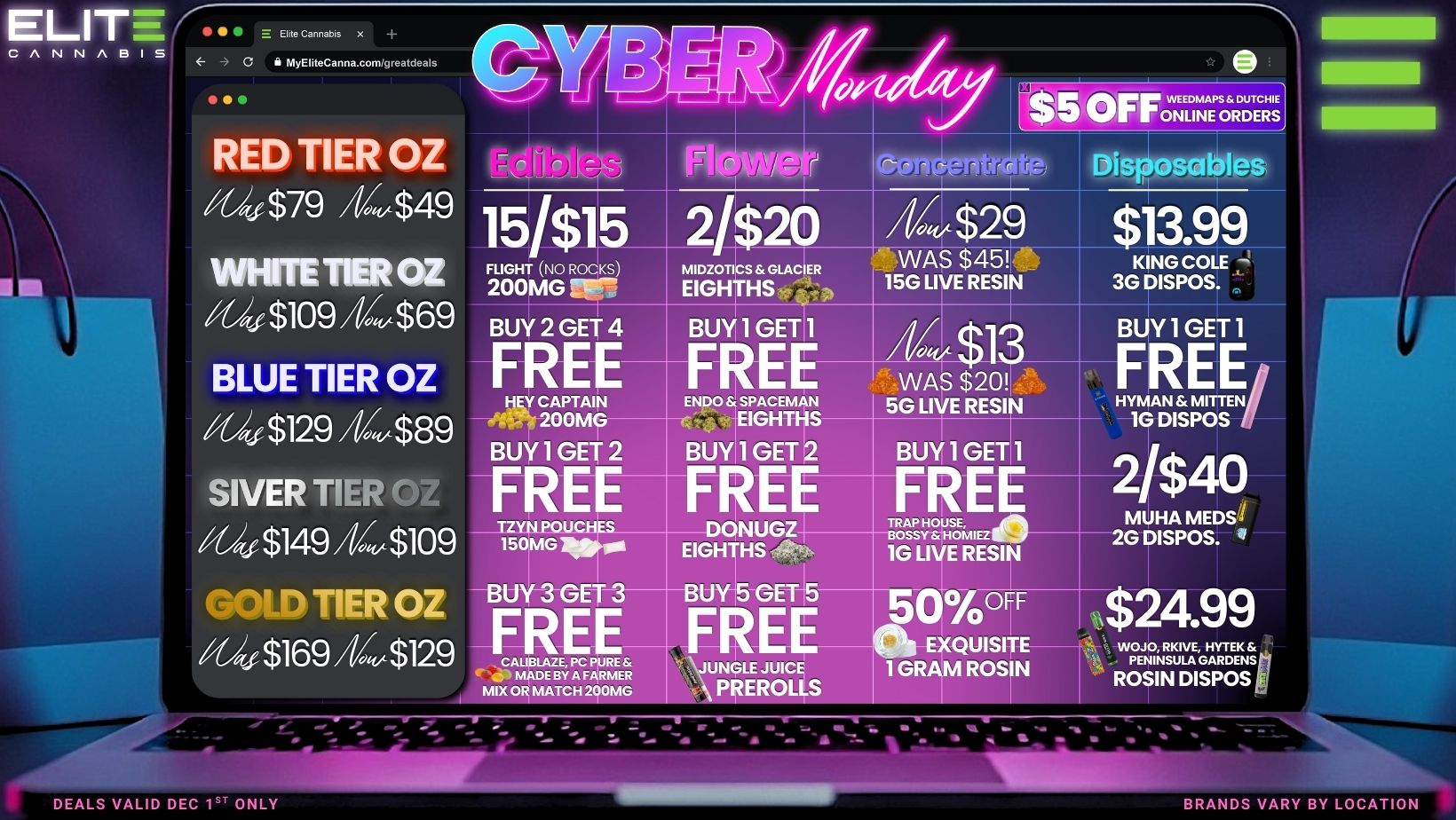 ELITE ... CA NN A BIB MyEliteCanna.com/greatcleals Admin VOOFF0wENELIZETZTEcRHsE RED TIER OZ giv$79 444$49 VVHFIT TER OZ fff $10944.$69 15/$115 2/ 2 FLIGHT NO ROCKS BUY 2 GET 4 BUY 1 GET1 BLUE TIER OZ $129 44t$89 t8PTrilIsi BUY 1 GET 2 FREE glv $149 44$109 11 NG UCH S SIVER TIER OZ BUY-3-GET 3 g4 $169 44$129 FREE-$129 4.3 MADE BY A FARMER MIX OR MATCH 200MG 04j00 SPACEMAN EIGHTHS BUYIl GET 2 BUY 1 GET 44 $29 $13.99 WAS $45 KING COLE 15G LIVE RESIN 3G DISPOS. WAS $20 5G LI E RESI FREE- FRE DONUGZ-EIGH HS -0. 1G LIVE RESI BU -GET5 TRAP HOUSE BOSSY NOM. REE JUNGLE JUICE PREROLLS Ocy OFF 0 EXQUISITE GRAM ROSIN BUY 1 GET 1 HYMAN MITTEN -REE/ 1G DISPOS 21$40 MUHA MEDS 2G DISPOS. $24.99 wiELHAvag ROSIN DISPOS I DEALS VALID DEC 1ST ONLY ortsistallt VM1.1.100. BRANDS VARY BY LOCATION / Cyber Monday isn't just online! Check out these can't miss specials from Elite!