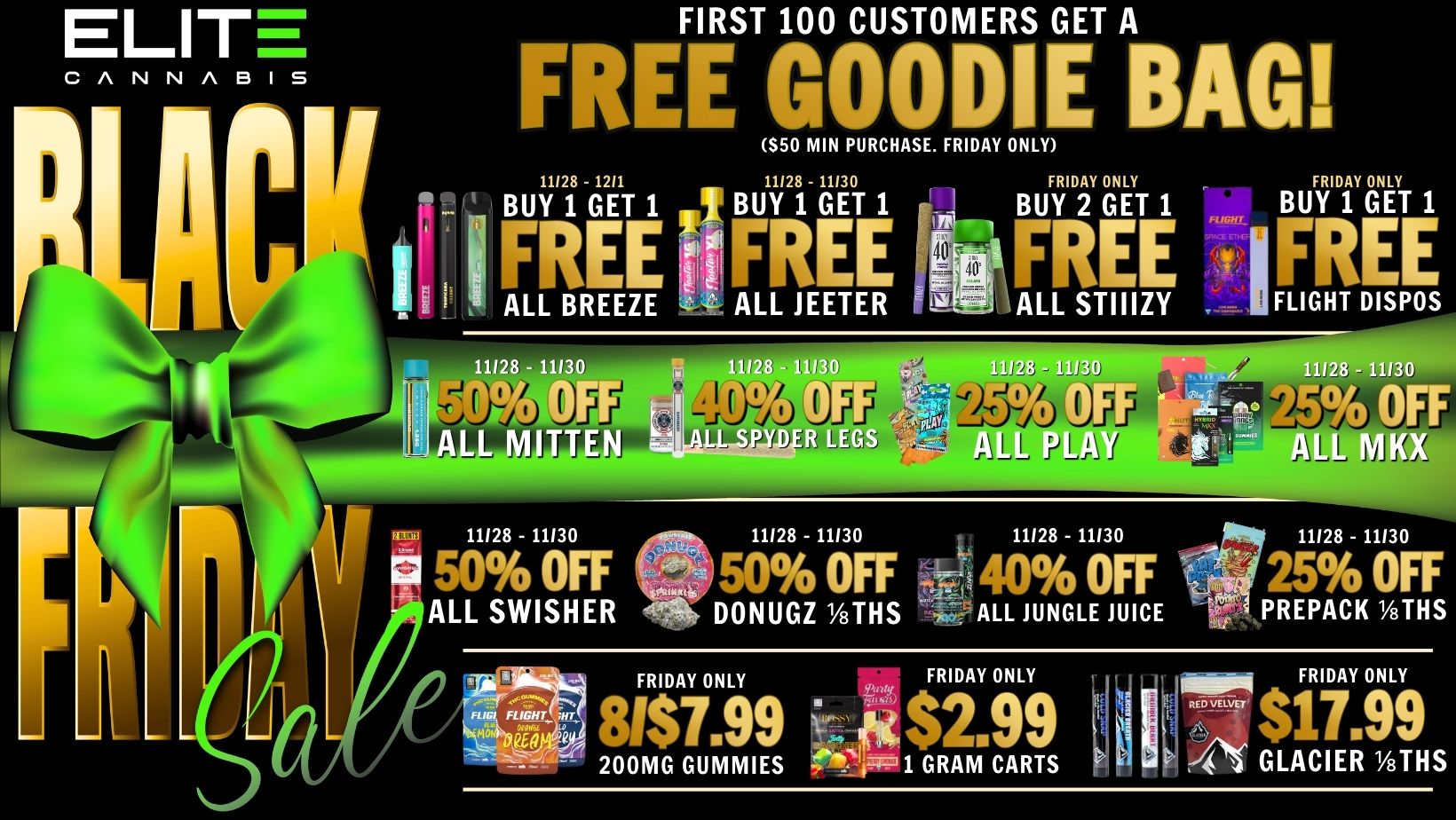 ELIT FIRST 100 CUSTOMERS GET A FREE GOODIE BAG S50 MIN PURCHASE. FRIDAY ONLY FRIDAY ONLY BUY 2 GET 1 FRIDAY 1 FREE f I FREE ALL STIIIZY FLIGHT DISPOS 11128 - 11130 J- II -V. 11128 - 11130 11128 - 11130 11128 - 11130 11128 - 11130 50 OFF 50 OFF 40 OFF 25 OFF ALL SWISHER -1.1t- DONUGZ 1/8THS i6 ALL JUNGLE JUICE S PREPACK 1/8THS FRIDAY ONLY FRIDAY ONLY lit NW FRIDAY ONLY 81$7.99 2.99 7E- S17 99 200MG GUMMIES irkk IM 1 GRAM CARTS 4.1 GLACIER 1/8THS / Black Friday is FINALLY here!! Check out these Elite exclusives