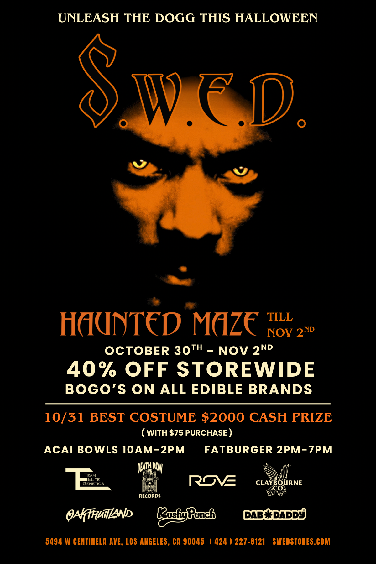 UNLEASH THE DOGG THIS HALLOWEEN 0 1-10UNTCD MOZC i 2D OCTOBER 30TH - NOV 2ND 40 OFF STOREWIDE BOGOS ON ALL EDIBLE BRANDS 10/31 BEST COSTUME $2000 CASH PRIZE WITH $75 PURCHASE ACAI BOWLS 10AM-2PM FATBURGER 2PM-7PM TEAM ELITE Peal-Anto PriPt -11t114 Kt RECORDS 1-r-VE KteSPuncIt CLAYFall R N E i4041/2 5494 W CENTINELA AVE LOS ANGELES CA 90045 424 1 227-8121 SWEDSTORES.COM / HAPPY HALLOWEEN  DOGG dares you to enter S.W.E.D.'s HAUNTED MAZE  Oct. 30th - Nov. 2nd! Enjoy 40% OFF STOREWIDE, plus BOGOS ON ALL EDIBLE BRANDS! 10/31 BEST COSTUME CONTEST $2,000 CASH PRIZE ($75 min spend to enter) ACAI BOWLS  10AM - 2PM, FATBURGER  2PM - 7PM and enjoy Halloween vibes all day long. Costume Contest Details - Spend at least $75 to enter. Then just post on IG and tag @swedstore.lax and DOGG will pick the winner!